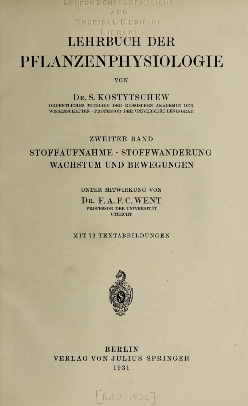 LEHRBUCH DER PFLANZENPHYSIOLOGIE VON Dr. S.KOSTYTSCHEW ORDENTLICHES MITGLIED DER RUSSISCHEN AKADEMIE DER WISSENSCHAFTEN • PROFESSOR DER UNIVERSITAT LENINGRAD ZWEITER BAND STOFFAUFNAHME • STOFFWANDERUNG WACHSTUM UND BEWEGUNGEN UNTER MITWIRKUNG VON Dr. F.A.F.C.WENT PROFESSOR DER UNIVERSITAT UTRECHT MIT 72 TEXTABBILDUNGEN BERLIN VERLAG VON JULIUS SPRINGER 1931
