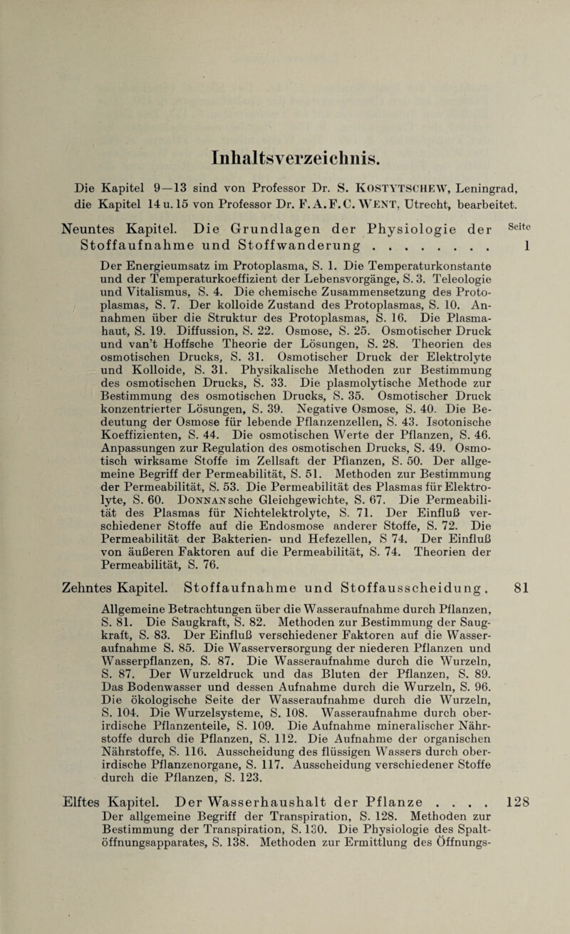 Inhaltsverzeichnis. Die Kapitel 9—13 sind von Professor Dr. S. KOSTYTSCHEW, Leningrad, die Kapitel 14 u. 15 von Professor Dr. F. A.F.C. WENT, Utrecht, bearbeitet. Neuntes Kapitel. Die Grundlagen der Physiologie der Seite Stoffaufnahme und Stoffwanderung. 1 Der Energieumsatz im Protoplasma, S. 1. Die Temperaturkonstante und der Temperaturkoeffizient der Lebensvorgange, S. 3. Teleologie und Vitalismus, S. 4. Die chemische Zusammensetzung des Proto¬ plasmas, S. 7. Der kolloide Zustand des Protoplasmas, S. 10. An- nahmen iiber die Struktur des Protoplasmas, S. 16. Die Plasma- haut, S. 19. Diffussion, S. 22. Osmose, S. 25. Osmotischer Druck und van’t Hoffsche Theorie der Losungen, S. 28. Theorien des osmotischen Drucks, S. 31. Osmotischer Druck der Elektrolyte und Kolloide, S. 31. Physikalische Methoden zur Bestimmung des osmotischen Drucks, S. 33. Die plasmolytische Methode zur Bestimmung des osmotischen Drucks, S. 35. Osmotischer Druck konzentrierter Losungen, S. 39. Negative Osmose, S. 40. Die Be- deutung der Osmose fur lebende Pflanzenzellen, S. 43. Isotonische Koeffizienten, S. 44. Die osmotischen Werte der Pflanzen, S. 46. Anpassungen zur Regulation des osmotischen Drucks, S. 49. Osmo- tisch wirksame Stoffe im Zellsaft der Pflanzen, S. 50. Der allge- meine Begriff der Permeabilitat, S. 51. Methoden zur Bestimmung der Permeabilitat, S. 53. Die Permeabilitat des Plasmas fur Elektro¬ lyte, S. 60. DoNNANsche Gleichgewichte, S. 67. Die Permeabili¬ tat des Plasmas fiir Nichtelektrolyte, S. 71. Der EinfluB ver- schiedener Stoffe auf die Endosmose anderer Stoffe, S. 72. Die Permeabilitat der Bakterien- und Hefezellen, S 74. Der EinfluB von auBeren Faktoren auf die Permeabilitat, S. 74. Theorien der Permeabilitat, S. 76. Zehntes Kapitel. Stoffaufnahme und Stoffausscheidung . 81 Allgemeine Betrachtungen iiber die Wasseraufnahme durch Pflanzen, S. 81. Die Saugkraft, S. 82. Methoden zur Bestimmung der Saug- kraft, S. 83. Der EinfluB verschiedener Faktoren auf die Wasser¬ aufnahme S. 85. Die Wasserversorgung der niederen Pflanzen und Wasserpflanzen, S. 87. Die Wasseraufnahme durch die Wurzeln, S. 87. Der Wurzeldruck und das Bluten der Pflanzen, S. 89. Das Bodenwasser und dessen Aufnahme durch die Wurzeln, S. 96. Die okologische Seite der Wasseraufnahme durch die Wurzeln, S. 104. Die Wurzelsysteme, S. 108. Wasseraufnahme durch ober- irdische Pflanzenteile, S. 109. Die Aufnahme mineralischer Nahr- stoffe durch die Pflanzen, S. 112. Die Aufnahme der organischen Nahrstoffe, S. 116. Ausscheidung des fliissigen Wassers durch ober- irdische Pflanzenorgane, S. 117. Ausscheidung verschiedener Stoffe durch die Pflanzen, S. 123. Elftes Kapitel. Der Wa sserhaushalt der Pflanze .... 128 Der allgemeine Begriff der Transpiration, S. 128. Methoden zur Bestimmung der Transpiration, S. 130. Die Physiologie des Spalt- offnungsapparates, S. 138. Methoden zur Ermittlung des Offnungs-