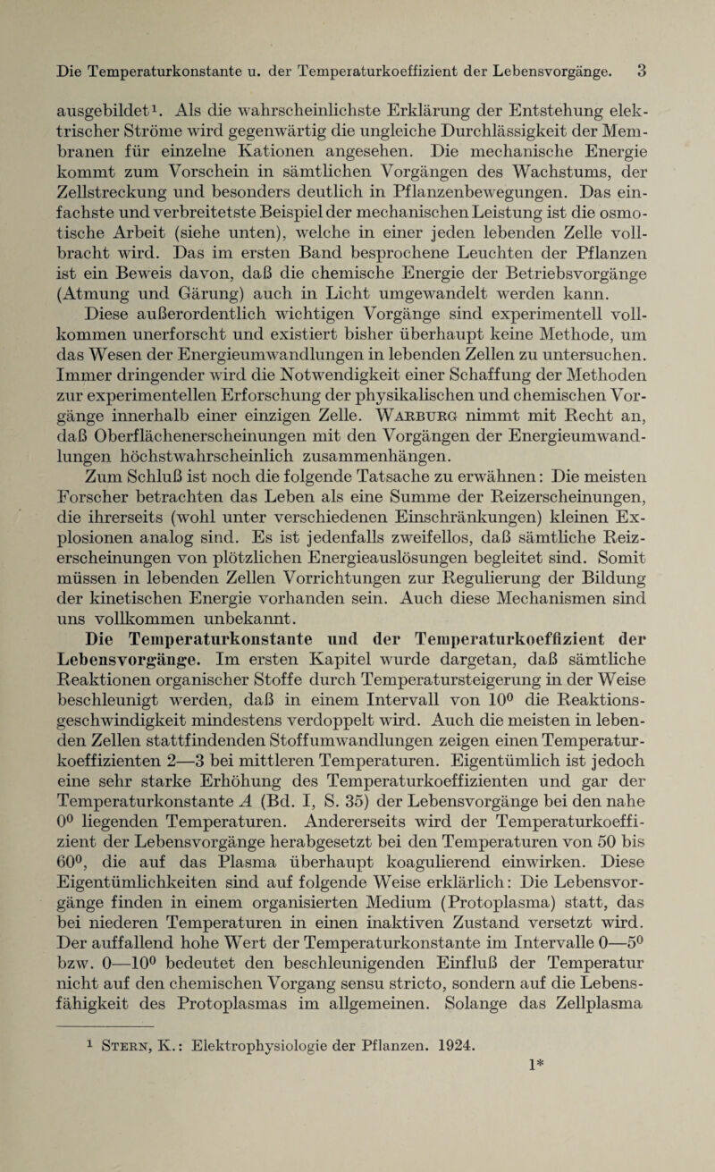 ausgebildet1. Als die wahrscheinlichste Erklarung der Entstehung elek- trischer Strome wird gegenwartig die ungleiche Durchlassigkeit der Mem- branen fur einzelne Kationen angesehen. Die mechanische Energie kommt zum Vorschein in samtlichen Vorgangen des Wachstums, der Zellstreckung und besonders deutlich in Pflanzenbewegungen. Das ein- fachste und verbreitetste Beispielder mechanischen Leistung ist die osmo- tische Arbeit (siehe unten), welche in einer jeden lebenden Zelle voll- bracht wird. Das im ersten Band besprochene Leuchten der Pflanzen ist ein Beweis davon, daB die chemische Energie der Betriebsvorgange (Atmung und Garung) auch in Licht umgewandelt werden kann. Diese auBerordentlich wichtigen Vorgange sind experimentell voll- kommen unerforscht und existiert bisher uberhaupt keine Methode, um das Wesen der Energieumwandlungen in lebenden Zellen zu untersuchen. Immer dringender wird die Notwendigkeit einer Schaffung der Methoden zur experimentellen Erforschung der physikalischen und chemischen Vor¬ gange innerhalb einer einzigen Zelle. Warburg nimmt mit Recht an, daB Oberflachenerscheinungen mit den Vorgangen der Energieumwand¬ lungen hochstwahrscheinlich zusammenhangen. Zum SchluB ist noch die folgende Tatsache zu erwahnen: Die meisten Forscher betrachten das Leben als eine Summe der Reizerscheinungen, die ihrerseits (wohl unter verschiedenen Einschrankungen) kleinen Ex- plosionen analog sind. Es ist jedenfalls zweifellos, daB samtliche Reiz- erscheinungen von plotzlichen Energieauslosungen begleitet sind. Somit miissen in lebenden Zellen Vorrichtungen zur Regulierung der Bildung der kinetischen Energie vorhanden sein. Auch diese Mechanismen sind uns vollkommen unbekannt. Die Temperaturkonstante und der Temperaturkoeffizient der Lebensvorgange. Im ersten Kapitel wurde dargetan, daB samtliche Reaktionen organischer Stoffe durch Temperatursteigerung in der Weise beschleunigt werden, daB in einem Intervall von 10° die Reaktions- geschwindigkeit mindestens verdoppelt wird. Auch die meisten in leben¬ den Zellen stattfindenden Stoffumwandlungen zeigen einen Temperatur- koeffizienten 2—3 bei mittleren Temperaturen. Eigentumlich ist jedoch eine sehr starke Erhohung des Temperaturkoeffizienten und gar der Temperaturkonstante A (Bd. I, S. 35) der Lebensvorgange bei den nahe 0° liegenden Temperaturen. Andererseits wird der Temperaturkoeffi¬ zient der Lebensvorgange herabgesetzt bei den Temperaturen von 50 bis 60°, die auf das Plasma uberhaupt koagulierend einwirken. Diese Eigentiimlichkeiten sind auf folgende Weise erklarlich: Die Lebensvor¬ gange finden in einem organisierten Medium (Protoplasma) statt, das bei niederen Temperaturen in einen inaktiven Zustand versetzt wird. Der auffallend hohe Wert der Temperaturkonstante im Intervalle 0—5° bzw. 0—10° bedeutet den besehleunigenden EinfluB der Temperatur nicht auf den chemischen Vorgang sensu stricto, sondern auf die Lebens- fahigkeit des Protoplasmas im allgemeinen. Solange das Zellplasma 1 Stern, K.: Elektrophysiologie der Pflanzen. 1924. 1*