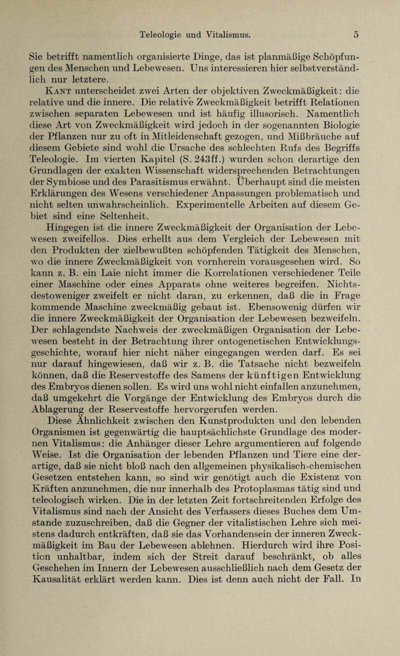 Sie betrifft namentlich organisierte Dinge, das ist planmaBige Schopfun- gen des Menschen und Lebewesen. Uns interessieren hier selbstverstand- lich nur letztere. Kant unterscheidet zwei Arten der objektiven ZweckmaBigkeit: die relative und die innere. Die relative ZweckmaBigkeit betrifft Relationen zwischen separaten Lebewesen und ist haufig illusorisch. Namentlich diese Art von ZweckmaBigkeit wird jedoch in der sogenannten Biologie der Pflanzen nur zu oft in Mitleidenschaft gezogen, und MiBbrauche auf diesern Gebiete sind wohl die Ursache des schlechten Rufs des Begriffs Teleologie. Im vierten Kapitel (S. 243ff.) wurden schon derartige den Grundlagen der exakten Wissenschaft widersprechenden Betrachtungen der Symbiose und des Parasitismus erwahnt. Uberhaupt sind die meisten Erklar ungen des Wesens verschiedener Anpassungen problematisch und nicht selten unwahrscheinlich. Experimentelle Arbeiten auf diesern Ge- biet sind eine Seltenheit. Hingegen ist die innere ZweckmaBigkeit der Organisation der Lebe¬ wesen zweifellos. Dies erhellt aus dem Vergleich der Lebewesen mit den Produkten der zielbewuBten schopfenden Tatigkeit des Menschen, wo die innere ZweckmaBigkeit von vornherein vorausgesehen wird. So kann z. B. ein Laie nicht immer die Korrelationen verschiedener Teile einer Maschine oder eines Apparats ohne weiteres begreifen. Nichts- destoweniger zweifelt er nicht daran, zu erkennen, daB die in Frage kommende Maschine zweckmaBig gebaut ist. Ebensowenig diirfen wir die innere ZweckmaBigkeit der Organisation der Lebewesen bezweifeln. Der schlagendste Nachweis der zweckmaBigen Organisation der Lebe¬ wesen besteht in der Betrachtung ihrer ontogenetischen Entwicklungs- geschichte, worauf hier nicht naher eingegangen werden darf. Es sei nur darauf hingewiesen, daB wir z. B. die Tatsache nicht bezweifeln konnen, daB die Reservestoffe des Samens der kunftigen Entwicklung des Embryos dienen sollen. Es wird uns wohl nicht einfalien anzunehmen, daB umgekehrt die Vorgange der Entwicklung des Embryos durch die Ablagerung der Reservestoffe hervorgerufen werden. Diese Ahnlichkeit zwischen den Kunstprodukten und den lebenden Organismen ist gegenwartig die hauptsachlichste Grundlage des moder- nen Vitalismus: die Anhanger dieser Lehre argumentieren auf folgende Weise. Ist die Organisation der lebenden Pflanzen und Tiere eine der¬ artige, daB sie nicht bloB nach den allgemeinen physikalisch-chemischen Gesetzen entstehen kann, so sind wir genotigt auch die Existenz von Ivraften anzunehmen, die nur innerhalb des Protoplasmas tatig sind und teleologisch wirken. Die in der letzten Zeit fortschreitenden Erfolge des Vitalismus sind nach der Ansicht des Verfassers dieses Buches dem LTm- stande zuzuschreiben, daB die Gegner der vitalistischen Lehre sich mei- stens dadurch entkraften, daB sie das Vorhandensein der inneren Zweck¬ maBigkeit im Bau der Lebewesen ablehnen. Hierdurch wird ihre Posi¬ tion unhaltbar, indem sich der Streit darauf beschrankt, ob alles Geschehen im Innern der Lebewesen ausschlieBlich nach dem Gesetz der Kausalitat erklart werden kann. Dies ist denn auch nicht der Fall. In