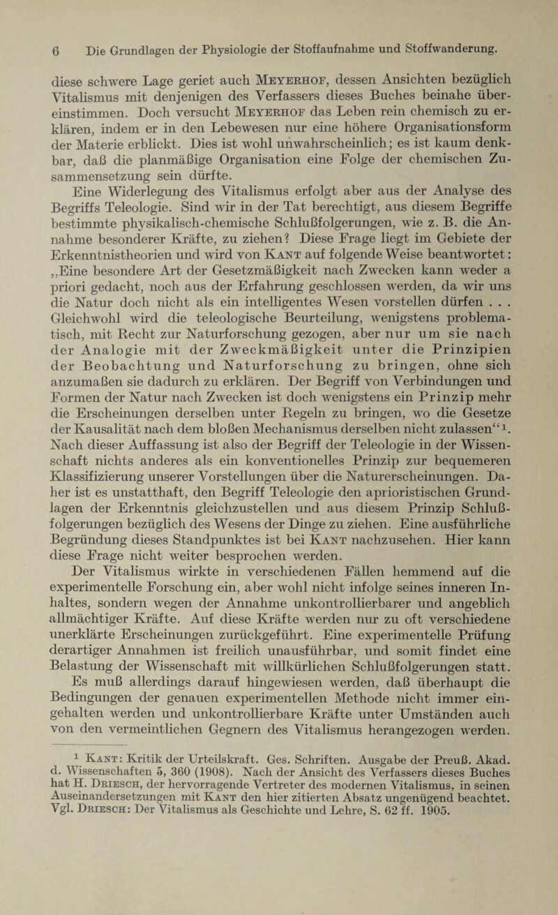 diese schwere Lage geriet auch Meyerhof, dessen Ansichten beziiglich Vitalismus mit denjenigen des Verfassers dieses Buches beinahe fiber - einstimmen. Doch versucht Meyerhof das Leben rein chemisch zn er- klaren, indem er in den Lebewesen nur eine hohere Organisationsform der Materie erblickt. Dies ist wohl unwahrscheinlich; es ist kaum denk- bar, daB die planmaBige Organisation eine Folge der chemischen Zu- sammensetzung sein diirfte. Eine Widerlegnng des Vitalismus erfolgt aber aus der Analyse des Begriffs Teleologie. Sind wir in der Tat berechtigt, aus diesem Begriffe bestimmte physikalisch-chemische SchluBfolgerungen, wie z. B. die An- nalime besonderer Krafte, zu ziehen? Diese Erage liegt im Gebiete der Erkenntnistheorien und wird von Kant auf folgende Weise beantwortet: ,,Eine besondere Art der GesetzmaBigkeit nach Zwecken kann weder a priori gedacht, noch aus der Erfahrung geschlossen werden, da wir uns die Natur doch nicht als ein intelligentes Wesen vorstellen diirfen . . . Gleichwohl wird die teleologische Beurteilung, wenigstens problema- tisch, mit Becht zur Naturforschung gezogen, aber nur um sie nach der Analogie mit der ZweckmaBigkeit unter die Prinzipien der Beobachtung und Naturforschung zu bringen, ohne sich anzumaBen sie dadurch zu erklaren. Der Begriff von Verbindungen und Formen der Natur nach Zwecken ist doch wenigstens ein Prinzip mehr die Erscheinungen derselben unter Begeln zu bringen, wo die Gesetze der Kausalitat nach dem bloBen Mechanismus derselben nicht zulassen‘£l. Nach dieser Auffassung ist also der Begriff der Teleologie in der Wissen- schaft nichts ancleres als ein konventionelles Prinzip zur bequemeren Klassifizierung unserer Vorstellungen fiber die Naturerscheinungen. Da- her ist es unstatthaft, den Begriff Teleologie den aprioristischen Grund¬ lagen der Erkenntnis gleichzustellen und aus diesem Prinzip SchluB¬ folgerungen beziiglich des Wesens der Dinge zu ziehen. Eine ausfiihrliche Begriindung dieses Standpunktes ist bei Kant nachzusehen. Hier kann diese Frage nicht weiter besprochen werden. Der Vitalismus wirkte in verschiedenen Fallen hemmend auf die experimented Forschung ein, aber wohl nicht infolge seines inneren In- haltes, sondern wogen der Annahme unkontrollierbarer und angeblich allmachtiger Krafte. Auf diese Krafte werden nur zu oft verschiedene unerklarte Erscheinungen zuriickgefiihrt. Eine experimented Priifung derartiger Annahmen ist freilich unausfuhrbar, und somit findet eine Belastung der Wissenschaft mit willkiirlichen SchluBfolgerungen statt. Es muB allerdings darauf hingewiesen werden, daB iiberhaupt die Bedingungen der genauen experimentellen Methode nicht immer ein- gehalten werden und unkontrollierbare Krafte unter Umstanden auch von den vermeintlichen Gegnern des Vitalismus herangezogen werden. 1 Kant: Kritik der Urteilskraft. Ges. Schriften. Ausgabe der PreuB. Akad. d. Wissenschaften 5, 360 (1908). Nach der Ansickt des Verfassers dieses Buches hat H. Driesch, der hervorragende Vertreter des modernen Vitalismus, in seinen Auseinandersetzungen mit Kant den hier zitierten Absatz ungenugend beachtet. Vgl. Driesch: Der Vitalismus als Geschichte und Lehre, S. 62 ff. 1905.