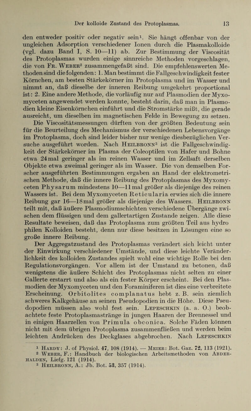 den entweder positiv oder negativ sein1. Sie hangt offenbar von der nngleichen Adsorption verschiedener Ionen durch die Plasmakolloide (vgl. dazu Band I, S. 10—11) ab. Zur Bestimmung der Viscositat des Protoplasmas wurden einige sinnreiche Methoden vorgeschlagen, die von Fr. Weber2 zusammengefaBt sind. Die empfehlenswerten Me¬ thoden sind die folgenden: 1. Man bestimmt die Fallgeschwindigkeit fester Kornchen, am besten Starkekorner im Protoplasma und im Wasser und nimmt an, daB dieselbe der inneren Beibung umgekehrt proportional ist: 2. Eine andere Methode, die vorlaufig nur auf Plasmodien derMyxo- myceten angewendet werden konnte, besteht darin, daB man in Plasmo¬ dien kleine Eisenkornchen einfiihrt und die Stromstarke miBt, die gerade ausreicht, um dieselben im magnetischen Felde in Bewegung zu setzen. Die Viscositatsmessungen diirften von der groBten Bedeutung sein fiir die Beurteilung des Mechanismus der verschiedenen Lebensvorgange im Protoplasma, doch sind leider bisher nur wenige diesbeziiglichen Ver- suche ausgefuhrt worden. Nach Heilbronn3 ist die Fallgeschwindig¬ keit der Starkekorner im Plasma der Coleoptilen von Hafer und Bohne etwa 24mal geringer als im reinen Wasser und im Zellsaft derselben Objekte etwa zweimal geringer als im Wasser. Die von demselben For- scher ausgefuhrten Bestimmungen ergaben an Hand der elektrometri- schen Methode, daB die innere Reibung des Protoplasmas des Myxomy- ceten Physarum mindestens 10—llmal groBer als diejenige des reinen Wassers ist. Bei dem Myxomyceten Retieularia erwies sich die innere Reibung gar 16—18mal groBer als diejenige des Wassers. Heilbronn teilt mit, daB auBere Plasmodiumschichten verschiedene Ubergange zwi- schen dem fliissigen und dem gallertartigen Zustande zeigen. Alle diese Resultate beweisen, daB das Protoplasma zum groBten Teil aus hydro philen Kolloiden besteht, denn nur diese besitzen in Losungen eine so groBe innere Reibung. Der Aggregatzustand des Protoplasmas verandert sich leicht unter der Einwirkung verschiedener Umstande, und diese leichte Verander- lichkeit des kolloiden Zustandes spielt wohl eine wichtige Rolle bei den Regulationsvorgangen. Vor allem ist der Umstand zu betonen, daB wenigstens die auBere Schicht des Protoplasmas nicht selten zu einer Gallerte erstarrt und also als ein fester Korper erscheint. Bei den Plas¬ modien der Myxomyceten und den Foraminiferen ist dies eine verbreitete Erscheinung. Orbitolites complanatus hebt z. B. sein ziemlich schweres Kalkgehause an seinen Pseudopodien in die Hohe. Diese Pseu- dopodien mussen also wohl fest sein. Lepeschkin (a. a. 0.) beob- achtete feste Protoplasmastrange in jungen Haaren der Brennessel und in einigen Haarzellen von Primula obconica. Solche Faden konnen nicht mit dem iibrigen Protoplasma zusammenflieBen und werden beim leichten Andriicken des Deckglases abgebrochen. Nach Lepeschkin 1 Hards-: J. of Physiol. 47; 108 (1914). — Meier: Bot. Gaz. 72, 113 (1921). 2 Weber, F.: Handbuch der biologischen Arbeitsmethoden von Abder- halden, Liefg. 121 (1914). 3 Heilbronn, A.: Jb. Bot. 53, 357 (1914).