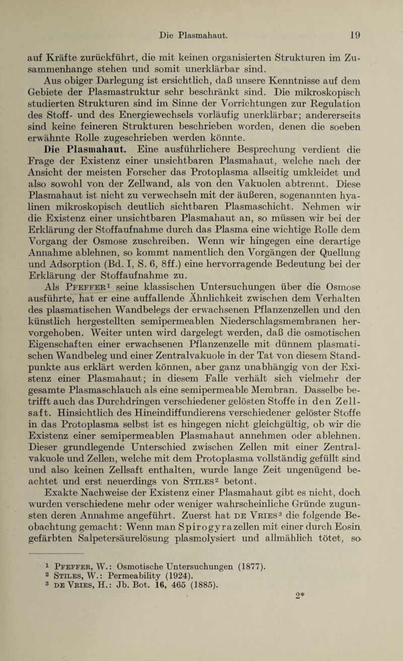 auf Krafte zuruckfiihrt, die mit keinen organisierten Strukturen im Zu- sammenhange stehen und somit unerklarbar sind. Aus obiger Darlegung ist ersichtlich, daB unsere Kenntnisse auf dem Gebiete der Plasmastruktur sehr besclirankt sind. Die mikroskopisch studierten Strukturen sind im Sinne der Vorrichtungen zur Regulation des Stoff- und des Energiewechsels vorlaufig unerklarbar; andererseits sind keine feineren Strukturen beschrieben worden, denen die soeben erwahnte Rolle zugeschrieben werden konnte. Die Plasmahaut. Eine ausfuhrlichere Besprechung verdient die Erage der Existenz einer unsichtbaren Plasmahaut, welche nach der Ansicht der meisten Eorscher das Protoplasma allseitig umkleidet und also sowohl von der Zellwand, als von den Vakuolen abtrennt. Diese Plasmahaut ist nicht zu verwechseln mit der auBeren, sogenannten hya- linen mikroskopisch deutlich sichtbaren Plasmaschicht. Nehmen wir die Existenz einer unsichtbaren Plasmahaut an, so mussen wir bei der Erklarung der Stoffaufnahme durch das Plasma eine wichtige Rolle dem Vorgang der Osmose zuschreiben. Wenn wir hingegen eine derartige Annahme ablehnen, so kommt namentlich den Vorgangen der Quellung und Adsorption (Bd. I, S. 6, 8ff.) eine hervorragende Bedeutung bei der Erklarung der Stoffaufnahme zu. Als Pfeffer1 seine klassischen Untersuchungen uber die Osmose ausfiihrte, hat er eine auffallende Ahnlichkeit zwischen dem Verhalten des plasmatischen Wandbelegs der erwachsenen Pflanzenzellen und den kunstlich hergestellten semipermeablen Niederschlagsmembranen her- vorgehoben. Weiter unten wird dargelegt werden, daB die osmotischen Eigenschaften einer erwachsenen Pflanzenzelle mit diinnem plasmati¬ schen Wandbeleg und einer Zentralvakuole in der Tat von diesem Stand- punkte aus erklart werden konnen, aber ganz unabhangig von der Exi¬ stenz einer Plasmahaut; in diesem Falle verhalt sich vielmehr der gesamte Plasmaschlauch als eine semipermeable Membran. Dasselbe be- trifft auch das Durchdringen verschiedener gelosten Stoffe in den Zell- saf t. Hinsichtlich des Hineindiffundierens verschiedener geloster Stoffe in das Protoplasma selbst ist es hingegen nicht gleichgultig, ob wir die Existenz einer semipermeablen Plasmahaut annehmen oder ablehnen. Dieser grundlegende Unterschied zwischen Zellen mit einer Zentral¬ vakuole und Zellen, welche mit dem Protoplasma vollstandig gefiillt sind und also keinen Zellsaft enthalten, wurde lange Zeit ungenugend be- achtet und erst neuerdings von Stiles2 betont. Exakte Nachweise der Existenz einer Plasmahaut gibt es nicht, doch wurden verschiedene mehr oder weniger wahrscheinliche Grunde zugun- sten deren Annahme angefiihrt. Zuerst hat de Vries3 die folgende Be- obachtung gemacht: Wenn man Spirogyrazellen mit einer durch Eosin gefarbten Salpetersaurelosung plasmolysiert und allmahlich totet, so* 1 Pfeffer, W.: Osmotische Untersuchungen (1877). 2 Stiles, W.: Permeability (1924). 3 deVries, H.: Jb. Bot. 16, 465 (1885). 2*