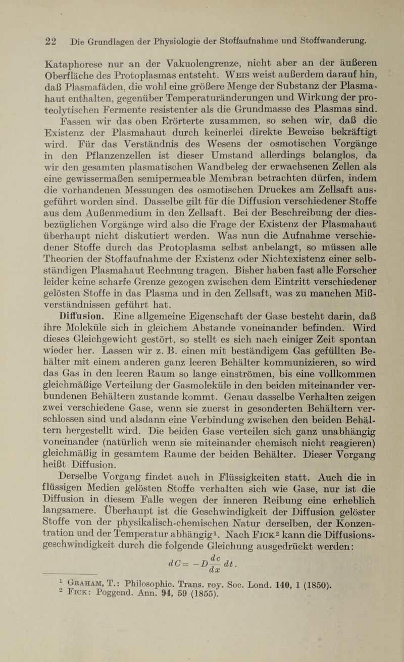 Kataphorese nur an der Vakuolengrenze, nicht aber an der auBeren Oberflache des Protoplasmas entsteht. Weis weist auBerdem darauf hin, daB Plasmafaden, die wohl eine groBere Menge der Substanz der Plasma- haut enthalten, gegeniiber Temperaturanderungen und Wirkung der pro- teolytischen Fermente resistenter als die Grund masse des Plasmas sind. Fassen wir das oben Erorterte zusammen, so sehen wir, daB die Existenz der Plasmahaut durch keinerlei direkte Beweise bekraftigt wird. Fiir das Verstandnis des Wesens der osmotischen Vorgange in den Pflanzenzellen ist dieser Umstand allerdings belanglos, da wir den gesamten plasmatischen Wandbeleg der erwachsenen Zellen als eine gewissermaBen semipermeable Membran betrachten diirfen, indem die vorhandenen Messungen des osmotischen Druckes am Zellsaft aus- gefiihrt worden sind. Dasselbe gilt fiir die Diffusion verschiedener Stoffe aus deni AuBenmedium in den Zellsaft. Bei der Beschreibung der dies- beziiglichen Vorgange wird also die Frage der Existenz der Plasmahaut iiberhaupt nicht diskutiert werden. Was nun die Aufnahme verschie¬ dener Stoffe durch das Protoplasma selbst anbelangt, so miissen alle Theorien der Stoffaufnahme der Existenz oder Nicht existenz einer selb- standigen Plasmahaut Rechnung tragen. Bisher haben fast alle Forscher leider keine scharfe Grenze gezogen zwischen dem Eintritt verschiedener gelosten Stoffe in das Plasma und in den Zellsaft, was zu manchen MiB- verstandnissen gefiihrt hat. Diffusion. Eine allgemeine Eigenschaft der Gase besteht darin, daB ihre Molekule sich in gleichem Abstande voneinander befinden. Wird dieses Gleichgewicht gestort, so stellt es sich nach einiger Zeit spontan wieder her. Lassen wir z. B. einen mit bestandigem Gas gefiillten Be¬ halter mit einem anderen ganz leeren Behalter kommunizieren, so wird das Gas in den leeren Raum so lange einstromen, bis eine vollkommen gleichmaBige Verteilung der Gasmolekiile in den beiden miteinander ver- bundenen Behaltern zustande kommt. Genau dasselbe Verhalten zeigen zwei verschiedene Gase, wenn sie zuerst in gesonderten Behaltern ver- schlossen sind und alsdann eine Verbindung zwdschen den beiden Bebal- tern hergestellt wird. Die beiden Gase verteilen sich ganz unabhangig voneinander (natiirlich wenn sie miteinander chemisch nicht reagieren) gleichmaBig in gesamtem Raume der beiden Behalter. Dieser Vorgang heiBt Diffusion. Derselbe Vorgang findet auch in Fliissigkeiten statt. Auch die in fliissigen Medien gelosten Stoffe verhalten sich wie Gase, nur ist die Diffusion in diesem Falle wegen der inneren Reibung eine erheblich langsamere. Uberhaupt ist die Geschwindigkeit der Diffusion geloster Stoffe von der physikalisch-chemischen Natur derselben, der Konzen- tration und der Temperatur abhangig1. Nach Fick2 kann die Diffusions- geschwindigkeit durch die folgende Gleichung ausgedriickt werden: dC= -D~ dt. dx 1 Graham, T.: Philosophic. Trans, roy. Soc. Lond. 140, 1 (1850). 2 Pick: Poggend. Ann. 94, 59 (1855).