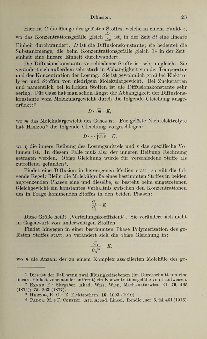 Hier ist C die Menge des gelosten Stoffes, welche in einem Punkt x, wo das Konzentrationsgefalle gleich ist, in der Zeit dt eine lineare Einheit durclrwandert. D ist die Diff usionskonstante; sie bedeutet die Substanzmenge, die beim Konzentrationsgefalle gleich 11 in der Zeit- einheit eine lineare Einheit durchwandert. Die Diff usionskonstante verschiedener Stoffe ist sehr ungleich. Sie verandert sich auBerdem sehr stark in Abhangigkeit von der Temperatur und der Konzentration der Losung. Sie ist gewohnlich groB bei Elektro- lyten und Stoffen von niedrigem Molekulargewicht. Bei Zuckerarten und namentlich bei kolloiden Stoffen ist die Diffusionskonstante sehr gering. Fur Gase hat man schon langst die Abhangigkeit der Diffusions¬ konstante vom Molekulargewicht durch die folgende Gleichung ausge- driickt:2 D •] m = K, wo m das Molekulargewicht des Gases ist. Fur geloste Nichtelektrolyte hat Herzog3 die folgende Gleichung vorgeschlagen: D • rj- y mv = K, wo rj die innere Beibung des Losungsmittels und v das spezifische Vo- lumen ist. In diesem Falle muB also der inneren Beibung Bechnung getragen werden. Obige Gleichung wurde fur verschiedene Stoffe als zutreffend gefunden4. Findet eine Diffusion in heterogenen Medien statt, so gilt die fol¬ gende Begel: Bleibt die MolekiilgroBe eines bestimmten Stoffes in beiden angrenzenden Phasen eine und dieselbe, so besteht beim eingetretenen Gleichgewicht ein konstantes Verhaltnis zwischen den Konzentrationen des in Frage kommenden Stoffes in den beiden Phasen: Diese GroBe heiBt ,,Verteilungskoeffiz.ient£‘. Sie verandert sich nicht in Gegenwart von anderweitigen Stoffen. Findet hingegen in einer bestimmten Phase Polymerisation des ge¬ losten Stoffes statt, so verandert sich die obige Gleichung in: = K ct wo n die Anzahl der zu einem Komplex assoziierten Molekule des ge- 1 Dies ist der Fall wenn zwei Flussigkeitsebenen (im Durchschnitt um eine lineare Einheit voneinander entfernt) ein Konzentrationsgefalle von 1 aufweisen. 2 Exner, F.: Sitzgsber. Akad. Wiss. Wien, Math.-naturwiss. Kl. 70, 465 (1874); 75, 263 (1877). 3 Herzog, R. 0.: Z. Elektrochem. 16, 1003 (1910). 4 Padoa, M. e F. Corsini: Atti Accad. Lincei, Rendic., ser. 5, 24, 461 (1915).