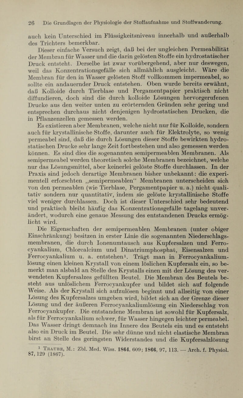 auch kein Unterschied im Flussigkeitsniveau innerhalb und auBerhalb des Trichters bemerkbar. Dieser einfache Versuch zeigt, daB bei der ungleichen Permeabilitat der Membran f ur Wasser und die darin gelosten Stoffe ein hydrostatischer Druck entsteht. Derselbe ist zwar voriibergehend, aber nur deswegen, weil das Konzentrationsgefalle sich allmahlich ausgleicht. Ware die Membran fur den in Wasser gelosten Stoff vollkommen impermeabel, so sollte ein andauernder Druck entstehen. Oben wurde bereits erwahnt, daB Kolloide durch Tierblase und Pergamentpapier praktisch nicht diffundieren, doch sind die durch kolloide Losungen hervorgerufenen Drucke aus den weiter unten zu erorternden Griinden sehr gering und entsprechen durchaus nicht denjenigen hydrostatischen Drucken, die in Pflanzenzellen gemessen werden. Es existieren aber Membranen, welche nicht nur fur Kolloide, sondern auch fur krystallinische Stoffe, darunter auch fur Elektrolyte, so wenig permeabel sind, daB die durch Losungen dieser Stoffe bewirkten hydro¬ statischen Drucke sehr lange Zeit fortbestehen und also gemessen werden konnen. Es sind dies die sogenannten semipermeablen Membranen. Als semipermeabel werden theoretisch solche Membranen bezeichnet, welche nur das Losungsmittel, aber keinerlei geloste Stoffe durchlassen. In der Praxis sind jedoch derartige Membranen bisher unbekannt: die experi¬ mented erforschten ,,semipermeablen“ Membranen unterscheiden sich von den permeablen (wie Tierblase, Pergamentpapier u. a.) nicht quali- tativ sondern nur quantitativ, indem sie geloste krystallinische Stoffe viel weniger durchlassen. Doch ist dieser Unterschied sehr bedeutend und praktisch bleibt haufig das Konzentrationsgefalle tagelang unver- andert, wodurch eine genaue Messung des entstandenen Drucks ermog- licht wird. Die Eigenschaften der semipermeablen Membranen (unter obiger Einschrankung) besitzen in erster Linie die sogenannten Niederschlags- membranen, die durch Ionenumtausch aus Kupfersalzen und Ferro - cyankalium, Chlorcalcium und Dinatriumphosphat, Eisensalzen und Ferrocyankalium u. a. entstehen1. Tragt man in Ferrocyankalium- losung einen kleinen Krystall von einem loslichen Kupfersalz ein, so be- merkt man alsbald an Stelle des Krj^stalls einen mit der Losung des ver- wendeten Kupfersalzes gefiillten Beutel. Die Membran des Beutels be- steht aus unloslichem Ferrocyankupfer und bildet sich auf folgende Weise. Als der Krystall sich aufzulosen beginnt und allseitig von einer Losung des Kupfersalzes umgeben wird, bildet sich an der Grenze dieser Losung und der auBeren Ferrocyankaliumlosung ein Niederschlag von Ferrocyankupfer. Die entstandene Membran ist sowohl fur Kupfersalz, als fur Ferrocyankalium schwer, fur Wasser hingegen leichter permeabel. Das Wasser dringt demnach ins Innere des Beutels ein und es entsteht also ein Druck im Beutel. Die sehr dunne und nicht elastische Membran birst an Stelle des geringsten Widerstandes und die Kupfersalzlbsung 1 litAiTBE, M.: Zbl. Med. Wiss. 1864, 609; 1866, 97, 113. —- Arch. f. Physiol. 87,129 (1867). J