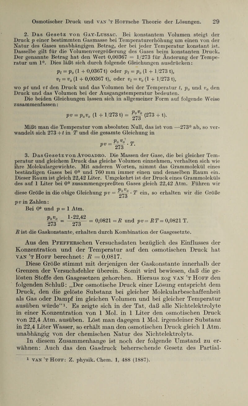 2. Das Gesetz von Gay-Lussac. Bei konstantem Volumen steigt der Druck p einer bestimmten Gasmasse bei Temperaturerhohung um einen von der Natur des Gases unabhangigen Betrag, der bei jeder Temperatur konstant ist. Dasselbe gilt fur die VolumenvergroBerung des Gases beim konstanten Druck. Der genannte Betrag hat den Wert 0,00367 = 1/273 fiir Anderung der Tempe¬ ratur um 1°. Dies laBt sich durch folgende Gleichungen ausdriicken: Pt = Vo (1 + 0,03671) oder pt = p0 (1 + 1/273 t), vt = v0 (1 4- 0,00367 t), oder vt = v0 (1 + 1/273 t), wo pt und vt den Druck und das Volumen bei der Temperatur t, p0 und v0 den Druck und das Volumen bei der Ausgangstemperatur bedeuten. Die beiden Gleichungen lassen sich in allgemeiner Form auf folgende Weise zusammenf assen: pv = p„v0 (1 + 1/2731) = (273 + t). MiBt man die Temperatur vom absoluten Null, das ist von —273° ab, so ver- wandelt sich 273 +t in T und die gesamte Gleichung in pv VoVq 273 T. 3. Das Gesetz von Avogadro. Die Massen der Gase, die bei gleicher Tem¬ peratur und gleichem Druck das gleiche Volumen einnehmen, verhalten sich wie ihre Molekulargewichte. Mit anderen Worten, nimmt das Grammolekul eines bestandigen Gases bei 0° und 760 mm immer einen und denselben Raum ein. Dieser Raum ist gleich 22,42 Liter. Umgekehrt ist der Druck eines Grammolekiils des auf 1 Liter bei 0° zusammengepreBten Gases gleich 22,42 Atm. Flihren wir /n y diese GroBe in die obige Gleichung pv = • T ein, so erhalten wir die GroBe p v in Zahlen: Bei 0° und p = 1 Atm. 1 22 42 ’ = 0,0821 = R und pv=RT = 0,0821 T. VoV0 273 273 R ist die Gaskonstante, erhalten durch Kombination der Gasgesetzte. Aus den PFEFFERschen Versuchsdaten beziiglich des Einflusses der Konzentration und der Temperatur auf den osmotischen Druck hat van’t Hoff berechnet: R = 0,0817. Diese GroBe stimmt mit derjenigen der Gaskonstante innerhalb der Grenzen der Versuchsfehler iiberein. Somit wird bewiesen, daB die ge- losten Stoffe den Gasgesetzen gehorchen. Hieraus zog van’t Hoff den folgenden SchluB: ,,Der osmotische Druck einer Losung entspricht dem Druck, den die geloste Substanz bei gleicher Molekularbeschaffenheit als Gas oder Dampf im gleichen Volumen und bei gleicher Temperatur ausuben wiirde^1. Es zeigte sich in der Tat, daB alle Nichtelektrolyte in einer Konzentration von 1 Mol. in 1 Liter den osmotischen Druck von 22,4 Atm. ausuben. Lost man dagegen 1 Mol. irgendeiner Substanz in 22,4 Liter Wasser, so erhalt man den osmotischen Druck gleich 1 Atm. unabhangig von der chemischen Natur des Nichtelektrolyts. In diesem Zusammenhange ist noch der folgende Umstand zu er- wahnen: Auch das den Gasdruck beherrschende Gesetz des Partial-