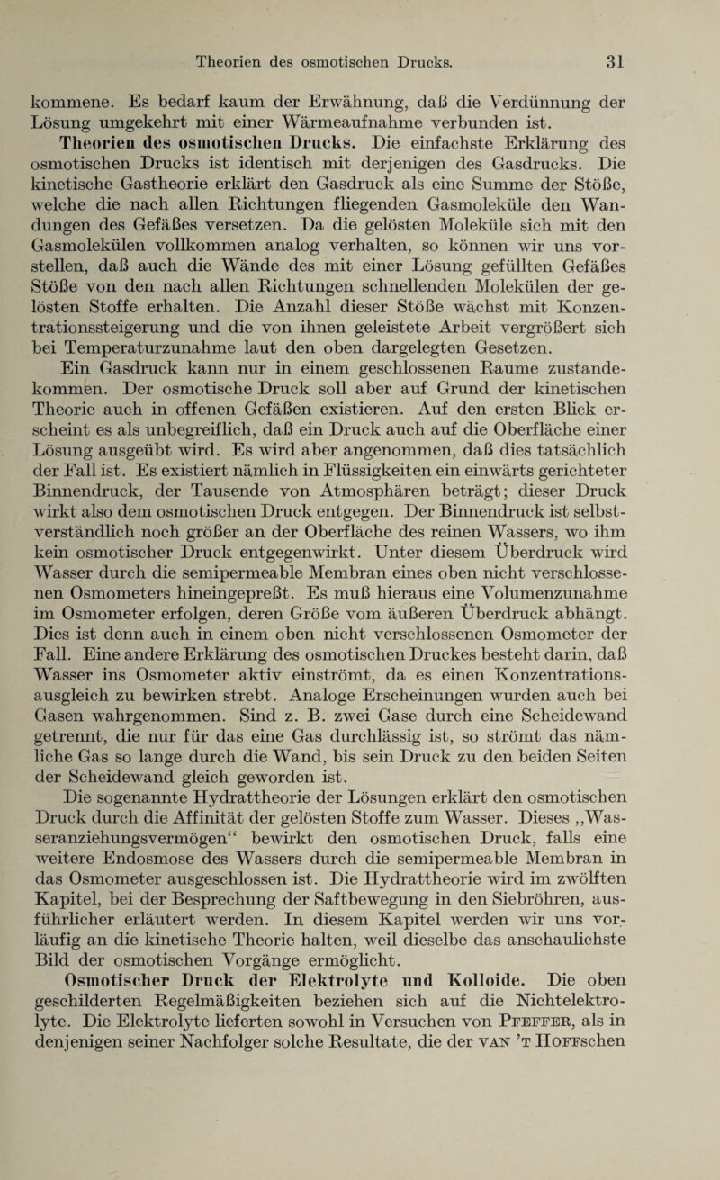 kommene. Es bedarf kaum der Erwahnung, daB die Verdiinnung der Losung umgekehrt mit einer Warmeaufnahme verbunden ist. Theorien des osmotischen Drucks. Die einfachste Erklarung des osmotischen Drncks ist identisch mit derjenigen des Gasdrucks. Die kinetische Gastheorie erklart den Gasdruck als eine Summe der StoBe, welche die nach alien Richtungen fliegenden Gasmolekule den Wan- dungen des GefaBes versetzen. Da die gelosten Molekiile sicb mit den Gasmolekulen vollkommen analog verhalten, so konnen wir uns vor- stellen, daB auch die Wande des mit einer Losung gefiillten GefaBes StoBe von den nach alien Richtungen schnellenden Molekiilen der ge¬ losten Stoffe erhalten. Die Anzahl dieser StoBe wachst mit Konzen- trationssteigerung und die von ihnen geleistete Arbeit vergroBert sich bei Temperaturzunahme laut den oben dargelegten Gesetzen. Ein Gasdruck kann nur in einem geschlossenen Raume zustande- kommen. Der osmotische Druck soil aber auf Grund der kinetischen Theorie auch in offenen GefaBen existieren. Auf den ersten Blick er- scheint es als unbegreiflich, daB ein Druck auch auf die Oberflache einer Losung ausgeiibt wird. Es wird aber angenommen, daB dies tatsachlich der Fall ist. Es existiert namlich in Fliissigkeiten ein einwarts gerichteter Binnendruck, der Tausende von Atmospharen betragt; dieser Druck wirkt also dem osmotischen Druck entgegen. Der Binnendruck ist selbst- verstandlich noch groBer an der Oberflache des reinen Wassers, wo ihm kein osmotischer Druck entgegenwirkt. Unter diesem Uberdruck wird Wasser durch die semipermeable Membran eines oben nicht verschlosse- nen Osmometers hineingepreBt. Es muB hieraus eine Volumenzunahme im Osmometer erfolgen, deren GroBe vom auBeren Uberdruck abhangt. Dies ist denn auch in einem oben nicht verschlossenen Osmometer der Fall. Eine andere Erklarung des osmotischen Druckes besteht darin, daB Wasser ins Osmometer aktiv einstromt, da es einen Konzentrations- ausgleich zu bewirken strebt. Analoge Erscheinungen wurden auch bei Gasen wahrgenommen. Sind z. B. zwei Gase durch eine Scheidewand getrennt, die nur fur das eine Gas durchlassig ist, so stromt das nam- liche Gas so lange durch die Wand, bis sein Druck zu den beiden Seiten der Scheidewand gleich geworden ist. Die sogenannte Hydrattheorie der Losungen erklart den osmotischen Druck durch die Affinitat der gelosten Stoffe zum Wasser. Dieses ,,Was- seranziehungsvermogen“ bewirkt den osmotischen Druck, falls eine weitere Endosmose des Wassers durch die semipermeable Membran in das Osmometer ausgeschlossen ist. Die Hydrattheorie wird im zwolften Kapitel, bei der Besprechung der Saftbewegung in den Siebrohren, aus- fiihrlicher erlautert werden. In diesem Kapitel werden wir uns vor- laufig an die kinetische Theorie halten, weil dieselbe das anschaulichste Bild der osmotischen Vorgange ermoglicht. Osmotischer Druck der Elektrolyte und Kolloide. Die oben geschilderten RegelmaBigkeiten beziehen sich auf die Nichtelektro- lyte. Die Elektrolyte lieferten sowohl in Versuchen von Pfeffer, als in denjenigen seiner Nachfolger solche Resultate, die der van ’t HoFFschen