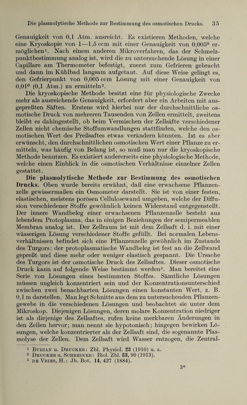 Genauigkeit von 0,1 Atm. ausreicht. Es existieren Methoden, welche eine Kryoskopie von 1—l,5ccm mit einer Genauigkeit von 0,005° er- moglichen1. Nach einem anderen Mikroverfahren, das der Schmelz- punktbestimmung analog ist, wird die zu untersuchende Losung in einer Capillare am Thermometer befestigt, zuerst zum Gefrieren gebracht und dann im Kiihlbad langsam aufgetaut. Auf diese Weise gelingt es, den Gefrierpunkt von 0,005 ccm Losung mit einer Genauigkeit von 0,01° (0,1 Atm.) zu ermitteln2. Die kryoskopische Methode besitzt eine fur physiologische Zwecke mehr als ausreichende Genauigkeit, erfordert aber ein Arbeiten mit aus- gepreBten Saften. Erstens wird hierbei nur der durchschnittliche os- motische Druck von mehreren Tausenden von Zellen ermittelt, zweitens bleibt es dahingestellt, ob beim Vermischen der Zellsafte verschiedener Zellen nicht chemische Stoffumwandlungen stattfinden, welche den os¬ motischen Wert des PreBsaftes etwas verandern konnten. Ist es aber erwiinscht, den durchschnittlichen osmotischen Wert einer Pflanze zu er¬ mitteln, was haufig von Belang ist, so muB man nur die kryoskopische Methode benutzen. Es existiert andererseits eine physiologische Methode, welche einen Einblick in die osmotischen Verhaltnisse einzelner Zellen gestattet. Die plasmolytische Methode zur Bestimmung des osmotischen Drucks. Oben wurde bereits erwahnt, daB eine erwachsene Pflanzen- zelle gewissermaBen ein Osmometer darstellt. Sie ist von einer festen, elastischen, meistens porosen Cellulosewand umgeben, welche der Diffu¬ sion verschiedener Stoffe gewohnlich keinen Widerstand entgegenstellt. Der innere Wandbeleg einer erwachsenen Pflanzenzelle besteht aus lebendem Protoplasma, das in einigen Beziehungen der semipermeablen Membran analog ist. Der Zellraum ist mit dem Zellsaft d. i. mit einer wasserigen Losung verschiedener Stoffe gefiillt. Bei normalen Lebens- verhaltnissen befindet sich eine Pflanzenzelle gewohnlich im Zustande des Turgors: der protoplasmatische Wandbeleg ist fest an die Zellwand gepreBt und diese mehr oder weniger elastisch gespannt. Die Ursache des Turgors ist der osmotische Druck des Zellsaftes. Dieser osmotische Druck kann auf folgende Weise bestimmt werden3. Man bereitet eine Serie von Losungen eines bestimmten Stoffes. Samtliche Losungen miissen ungleich konzentriert sein und der Konzentrationsunterschied zwischen zwei benachbarten Losungen einen konstanten Wert, z. B. 0,1m darstellen. Man legt Schnitte aus dem zu untersuchenden Pflanzen- gewebe in die verschiedenen Losungen und beobachtet sie unter dem Mikroskop. Diejenigen Losungen, deren molare Konzentration niedriger ist als diejenige des Zellsaftes, rufen keine merkbaren Anderungen in den Zellen hervor; man nennt sie hypotonisch; hingegen bewirken Lo¬ sungen, welche konzentrierter als der Zellsaft sind, die sogenannte Plas- molyse der Zellen. Dem Zellsaft wird Wasser entzogen, die Zentral- 1 Burian u. Drucker: Zbl. Physiol. 23 (1910) u. a. 2 Druckeru. Schreiner: Biol. Zbl. 33, 99 (1913). 3 de Vries, H.: Jb. Bot. 14, 427 (1884). 3*
