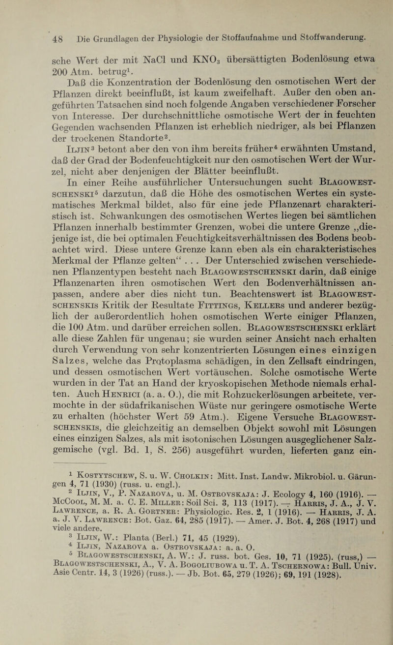 sche Wert der mit NaCl und KN03 iibersattigten Bodenlosung etwa 200 Atm. betrug1. DaB die Konzentration der Bodenlosung den osmotischen Wert der Pflanzen direkt beeinfluBt, ist kaum zweifelhaft. AuBer den oben an- gefuhrten Tatsachen sind noch folgende Angaben verschiedener Forscher von Interesse. Der durchschnittliche osmotische Wert der in feuchten Gegenden wachsenden Pflanzen ist erheblich niedriger, als bei Pflanzen der trockenen Standorte2. Iljin3 betont aber den von ihm bereits friiher4 erwahnten Umstand, daB der Grad der Bodenfeuchtigkeit nur den osmotischen Wert der Wur- zel, nicht aber denjenigen der Blatter beeinfluBt. In einer Reihe ausfuhrlicher Untersuchungen sucht Blagowest¬ schenski5 darzutun, daB die Hohe des osmotischen Wertes ein syste- matisches Merkmal bildet, also fur eine jede Pflanzenart charakteri- stisch ist. Schwankungen des osmotischen Wertes liegen bei samtlichen Pflanzen innerhalb bestimmter Grenzen, wobei die untere Grenze ,,die- jenige ist, die bei optimalen Feuchtigkeitsverhaltnissen des Bodens beob- achtet wird. Diese untere Grenze kann eben als ein charakteristisches Merkmal der Pflanze gelten“ . . . Der Unterschied zwischen verschiede- nen Pflanzentypen besteht nach Blagowestschenski darin, daB einige Pflanzenarten ihren osmotischen Wert den Bodenverhaltnissen an- passen, andere aber dies nicht tun. Beachtenswert ist Blagowest- schenskis Kritik der Resultate Fittings, Kellers und anderer beziig- lich der auBerordentlich hohen osmotischen Werte einiger Pflanzen, die 100 Atm. und dariiber erreichen sollen. Blagowestschenski erklart alle diese Zahlen fiir ungenau; sie wurden seiner Ansicht nach erhalten durch Verwendung von sehr konzentrierten Losungen eines einzigen Salzes, welche das Protoplasma schadigen, in den Zellsaft eindringen, und dessen osmotischen Wert vortauschen. Solche osmotische Werte wurden in der Tat an Hand der kryoskopischen Methode niemals erhal¬ ten. Auch Henrici (a. a. 0.), die mit Rohzuckerlosungen arbeitete, ver- mochte in der sudafrikanischen Wiiste nur geringere osmotische Werte zu erhalten (hochster Wert 59 Atm.). Eigene Versuche Blagowest- schenskis, die gleichzeitig an demselben Objekt sowohl mit Losungen eines einzigen Salzes, als mit isotonischen Losungen ausgeglichener Salz- gemische (vgl. Bd. 1, S. 256) ausgefiihrt wurden, lieferten ganz ein- 1 Kostytschew, S. u. W. Cholkin : Mitt. Inst. Landw. Mikrobiol. u. Garun- gen 4, 71 (1930) (russ. u. engl.). 2 Iljin, V., P. Nazarova, u. M. Ostrovskaja: J. Ecology 4, 160 (1916). — McCool, M. M. a. C. E. Miller: Soil Sci. 3, 113 (1917). — Harris, J. A., J. V. Lawrence, a. R. A. Gortner: Physiologic. Res. 2, 1 (1916). — Harris, J. A. a. J. V. Lawrence: Bot. Gaz. 04, 285 (1917). — Amer. J. Bot. 4, 268 (1917) und viele andere. 3 Iljin, W.: Planta (Berl.) 71, 45 (1929). 4 Iljin, Nazarova a. Ostrovskaja: a. a. O. 5 Blagowestschenski, A. W.: J. russ. bot. Ges. 10, 71 (1925). (russ,) — Blagowestschenski, A., V. A. Bogoliubowa u. T. A. Tschernowa: Bull. TJniv. Asie Centr. 14, 3 (1926) (russ.). — Jb. Bot. 65, 279 (1926); 09, 191 (1928).