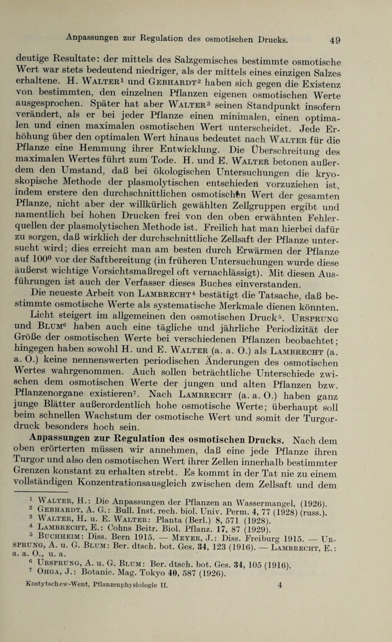 Anpassungen zur Regulation des osmotischen Drucks. deutige Resultate. der mittels des Salzgemisches bestimmte osmotische Wert war stets bedeutend niedriger, als der mittels eines einzigen Salzes erhaltene. H. Walter1 und Gebhardt2 3 haben sich gegen die Existenz von bestimmten, den einzelnen Pflanzen eigenen osmotischen Werte ausgesprochen. Spater hat aber Walter 3 seinen Standpunkt insofern verandert, als er bei jeder Pflanze einen minimalen, einen optima- len und einen maximalen osmotischen Wert unterscheidet. Jede Er- hohung uber den optimalen Wert hinaus bedeutet nach Walter fiir die Pflanze eine Hemmung ihrer Entwicklung. Die Uberschreitung des maximalen Wertes fiihrt zum Tode. H. und E. Walter betonen auBer- dem den Umstand, daB bei okologischen Untersuchungen die kryo- skopische Methode der plasmolytischen entschieden vorzuziehen ist, indem erstere den durchschnittlichen osmotischfen Wert der gesamten Pflanze, nicht aber der willkiirlich gewahlten Zellgruppen ergibt und namentlich bei hohen Drucken frei von den oben erwahnten Fehler- quellen der plasmolytischen Methode ist. Freilich hat man hierbei dafiir zu sorgen, daB wirklich der durchschnittliche Zellsaft der Pflanze unter- sucht wird; dies erreicht man am besten durch Erwarmen der Pflanze auf 100° vor der Saftbereitung (in fruheren Untersuchungen wurde diese auBerst wichtige VorsichtsmaBregel oft vernachlassigt). Mit diesen Aus- fiihrungen ist auch der \ erfasser dieses Buches einverstanden. Die neueste Arbeit von Lambrecht4 bestatigt die Tatsache, daB be¬ stimmte osmotische Werte als systematische Merkmale dienen konnten. Licht steigert im allgemeinen den osmotischen Druck5. Ursprung und Blum6 haben auch eine tagliche und jahrliche Periodizitat der GroBe der osmotischen Werte bei verschiedenen Pflanzen beobachtet; hingegen haben sowohl H. und E. Walter (a. a. 0.) als Lambrecht (a. a. O.) keine nennenswerten periodischen Anderungen des osmotischen Wertes wahrgenommen. Auch sollen betrachtliche Unterschiede zwi- schen dem osmotischen Werte der jungen und alten Pflanzen bzw. Pflanzenorgane existieren7. Nach Lambrecht (a. a. O.) haben ganz junge Blatter auBerordentlich hohe osmotische Werte; uberhaupt soli beim schnellen Wachstum der osmotische Wert und somit der Turgor- druck besonders hoch sein. Anpassungen zur Regulation des osmotischen Drucks. Nach dem oben erorterten miissen wir annehmen, daB eine jede Pflanze ihren Turgor und also den osmotischen Wert ihrer Zellen innerhalb bestimmter Grenzen konstant zu erhalten strebt. Es kommt in der Tat nie zu einem vollstandigen Konzentrationsausgleich zwischen dem Zellsaft und dem 1 Walter, H.: Die Anpassungen der Pflanzen an Wassermangel, (1926). L Gebhardt, A. G.: Bull. Inst. rech. biol. Univ. Perm. 4, 77 (1928) (russ.). 3 Walter, H. u. E. Walter: Planta (Berl.) 8, 571 (1928). 4 Lambrecht, E.: Cohns Beitr. Biol. Pflanz. 17, 87 (1929). 5 Buchheim: Diss. Bern 1915. — Meyer, J.: Diss. Freiburg 1915. — Ur- sprung, A. u. G. Blum: Ber. dtsch. bot. Ges. 34, 123 (1916). — Lambrecht, E.: a. a. O., u. a. 6 Ursprung, A. u. G. Blum: Ber. dtsch. bot. Ges. 34, 105 (1916). 7 Ohga, J.: Botanic. Mag. Tokyo 40, 587 (1926). Kostytschew-Went, Pflanzenphysiologie If. 4