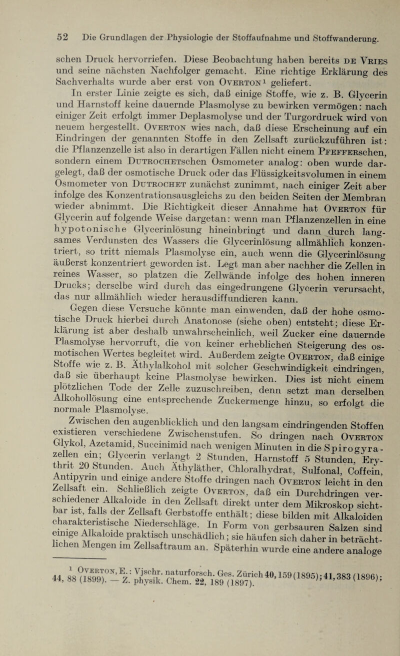 schen Druck hervorriefen. Diese Beobachtung haben bereits de Vries und seine nachsten Nachfolger gemacht. Eine richtige Erklarung des Sachverhalts wurde aber erst von Overton1 geliefert. In erster Linie zeigte es sich, daB einige Stoffe, wie z. B. Glycerin und Harnstoff keine dauernde Plasmolyse zu bewirken vermogen: nach einiger Zeit erfolgt immer Deplasmolyse und der Turgordruck wird von neuem hergestellt. Overton wies nach, daB diese Erscheinung auf ein Eindringen der genannten Stoffe in den Zellsaft zuriickzufiihren ist: die Pflanzenzelle ist also in derartigen Fallen nicht einem PFEFFERschen, sondern einem DuTROCHETschen Osmometer analog: oben wurde dar- gelegt, daB der osmotische Druck oder das Elussigkeitsvolumen in einem Osmometer von Dutrochet zunachst zunimmt, nach einiger Zeit aber infolge des Konzentrationsausgleichs zu den beiden Seiten der Membran wieder abnimmt. Die Bichtigkeit dieser Annahme hat Overton fur Glycerin auf folgende Weise dargetan: wenn man Pflanzenzellen in eine hypotonische Glycerinlosung hineinbringt und dann durch lang- sames Verdunsten des Wassers die Glycerinlosung allmahlich konzen- triert, so tritt niemals Plasmolyse ein, auch wenn die Glycerinlosung auBerst konzentriert geworden ist. Legt man aber nachher die Zellen in leines Wasser, so platzen die Zellwande infolge des hohen inneren Drucks; derselbe wird durch das eingedrungene Glycerin verursacht, das nur allmahlich wieder herausdiffundieren kann. Gegen diese Versuche konnte man einwenden, daB der hohe osmo¬ tische Druck hierbei durch Anatonose (siehe oben) entsteht; diese Er- klarung ist aber deshalb unwahrscheinlich, weil Zucker eine dauernde Plasmolyse hervorruft, die von keiner erheblichen Steigerung des os- motischen Wertes begleitet wird. AuBerdem zeigte Overton, daB einige Stoffe wie z. B. Athylalkohol mit solcher Geschwindigkeit eindringen, daB sie iiberhaupt keine Plasmolyse bewirken. Dies ist nicht einem plotzlichen Tode der Zelle zuzuschreiben, denn setzt man derselben Alkohollosung eine entsprechende Zuckermenge hinzu, so erfolgt die normale Plasmolyse. Zwischen den augenblicklich und den langsam eindringenden Stoffen existieren verschiedene Zwischenstufen. So dringen nach Overton Glykol, Azetamid, Succinimid nach wenigen Minuten in die Spirogyra- Glycerin verlangt 2 Stunden, Harnstoff 5 Stunden, Ery- thnt 20 Stunden. Auch Athylather, Chloralhydrat, Sulfonal, Caff ein, ^ntipyrm und einige andere Stoffe dringen nach Overton leicht in den Zellsaft em SchlieBhch zeigte Overton, daB ein Durchdringen ver¬ se hiedener Alkaloide m den Zellsaft direkt unter dem Mikroskop sicht- bar ist falls der Zellsaft Gerbstoffe enthalt; diese bilden mit Alkaloiden charakteristische Niederschlage. In Form von gerbsauren Salzen sind eunge Alkaloide praktisch unschadlich; sie haufen sich daher in betracht- lichen Mengen im Zellsaftraum an. Spaterhin wurde eine andere analoge 44, 88 ?18E99)0-EZ.: p^k! 4#’159 < 1895)S1,383 (1896)