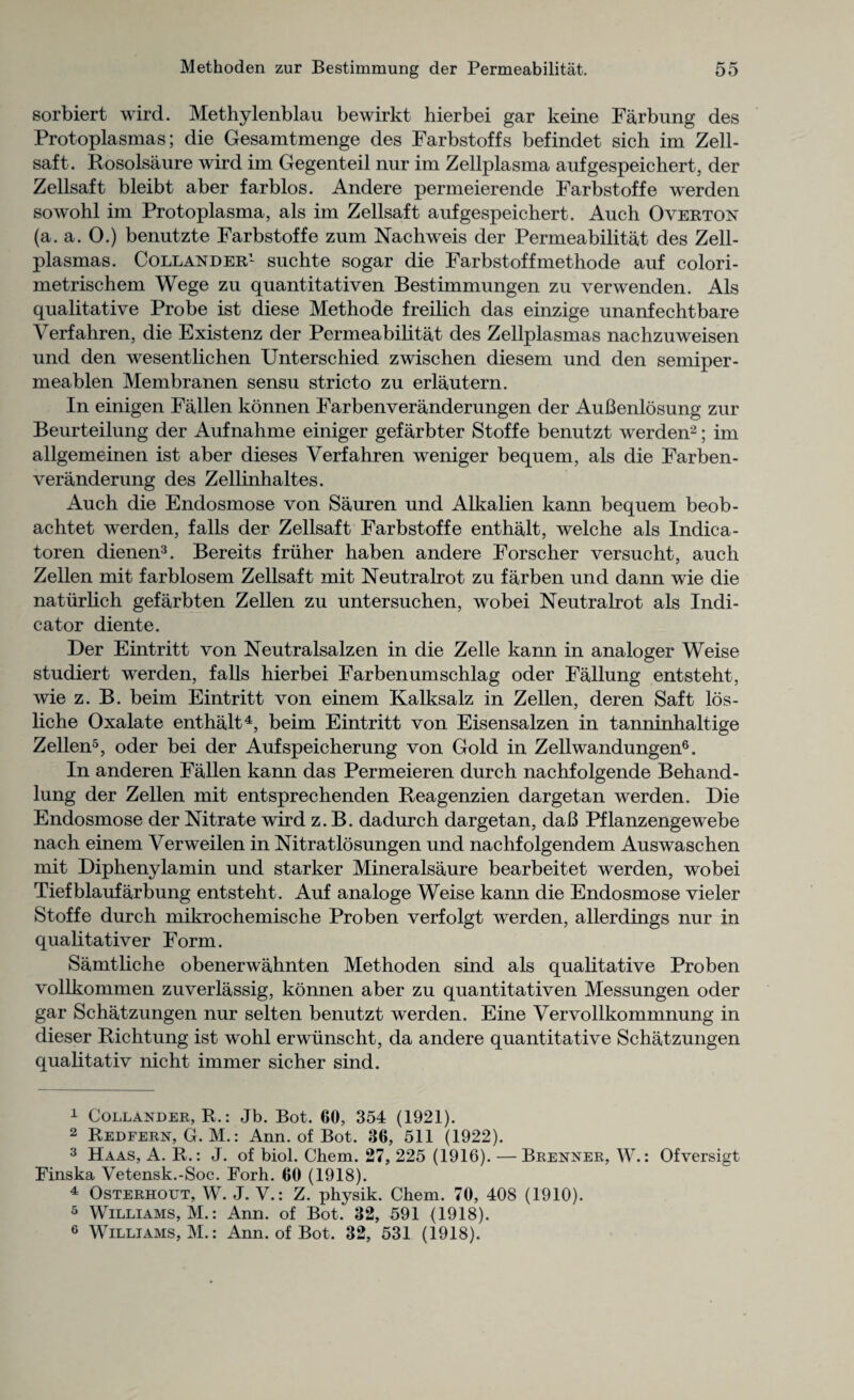 sorbiert wird. Methylenblau bewirkt hierbei gar keine Farbung des Protoplasmas; die Gesamtmenge des Farbstoffs befindet sich im Zell- saft. Rosolsaure wird im Gegenteil nur im Zellplasma aufgespeichert, der Zellsaft bleibt aber farblos. Andere permeierende Farbstoffe werden sowohl im Protoplasma, als im Zellsaft aufgespeichert. Auch Overton (a. a. O.) benutzte Farbstoffe zum Nachweis der Permeabilitat des Zell- plasmas. Collander1 suchte sogar die Farbstoffmethode auf colori- metrischem Wege zu quantitativen Bestimmungen zu verwenden. Als qualitative Probe ist diese Methode freilich das einzige unanfechtbare Verfahren, die Existenz der Permeabilitat des Zellplasmas nachzuweisen und den wesentlichen Unterschied zwischen diesem und den semiper- meablen Membranen sensu stricto zu erlautern. In einigen Fallen konnen Farbenveranderungen der AuBenlosung zur Beurteilung der Aufnahme einiger gefarbter Stoffe benutzt werden2; im allgemeinen ist aber dieses Verfahren weniger bequem, als die Farben- veranderung des Zellinhaltes. Auch die Endosmose von Sauren und Alkalien kann bequem beob- achtet werden, falls der Zellsaft Farbstoffe enthalt, welche als Indica- toren dienen3. Bereits friiher haben andere Forscher versucht, auch Zellen mit farblosem Zellsaft mit Neutralrot zu farben und dann wie die naturlich gefarbten Zellen zu untersuchen, wobei Neutralrot als Indi¬ cator diente. Der Eintritt von Neutralsalzen in die Zelle kann in analoger Weise studiert werden, falls hierbei Farbenumschlag oder Fallung entsteht, wie z. B. beim Eintritt von einem Kalksalz in Zellen, deren Saft los- liche Oxalate enthalt4, beim Eintritt von Eisensalzen in tanninhaltige Zellen5, oder bei der Aufspeicherung von Gold in Zellwandungen6. In anderen Fallen kann das Permeieren durch nachfolgende Behand- lung der Zellen mit entsprechenden Beagenzien dargetan werden. Die Endosmose der Nitrate wird z. B. dadurch dargetan, daB Pflanzengewebe nach einem Verweilen in Nitratlosungen und nachfolgendem Auswaschen mit Diphenylamin und starker Mineralsaure bearbeitet werden, wobei Tiefblaufarbung entsteht. Auf analoge Weise kann die Endosmose vieler Stoffe durch mikrochemische Proben verfolgt werden, allerdings nur in qualitativer Form. Samtliche obenerwahnten Methoden sind als qualitative Proben vollkommen zuverlassig, konnen aber zu quantitativen Messungen oder gar Schatzungen nur selten benutzt werden. Eine Vervollkommnung in dieser Richtung ist wohl erwiinscht, da andere quantitative Schatzungen qualitativ nicht immer sicher sind. 1 Collander, R.: Jb. Bot. 60, 354 (1921). 2 Redfern, G. M.: Ann. of Bot. 36, 511 (1922). 3 Haas, A. R.: J. of biol. Chem. 27, 225 (1916). — Brenner, W.: Ofversigt Finska Vetensk.-Soc. Forh. 60 (1918). 4 Osterhout, W. J. V.: Z. physik. Chem. 70, 408 (1910). 5 Williams, M.: Ann. of Bot. 32, 591 (1918). 6 Williams, M.: Ann. of Bot. 32, 531 (1918).