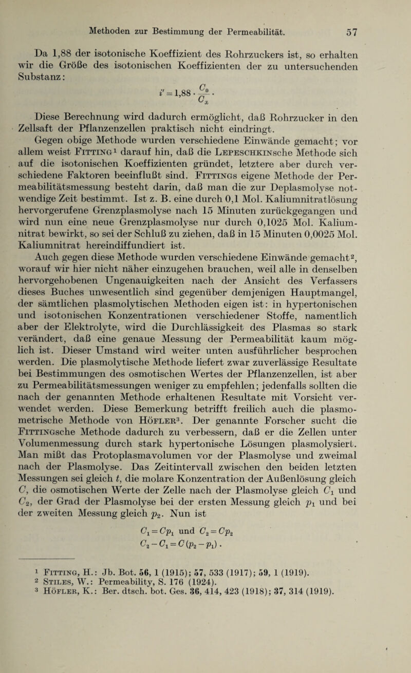 Da 1,88 der isotonische Koeffizient des Rohrzuckers ist, so erhalten wir die GroBe des isotonischen Koeffizienten der zu untersuchenden Substanz: »' = l,88.^. Diese Berechnung wird dadurch ermoglicht, daB Rohrzucker in den Zellsaft der Pflanzenzellen praktisch nicht eindringt. Gegen obige Methode wurden verschiedene Einwande gemacht; vor allem weist Fitting1 darauf hin, daB die LEPESCHKiNsche Methode sich auf die isotonischen Koeffizienten griindet, letztere aber durch ver¬ schiedene Faktoren beeinfluBt sind. Fittings eigene Methode der Per- meabilitatsmessung besteht darin, daB man die zur Deplasmolyse not- wendige Zeit bestimmt. Ist z. B. eine durch 0,1 Mol. Kaliumnitratlosung hervorgerufene Grenzplasmolyse nach 15 Minuten zuriickgegangen und wird nun eine neue Grenzplasmolyse nur durch 0,1025 Mol. Kalium- nitrat bewirkt, so sei der SchluB zu ziehen, daB in 15 Minuten 0,0025 Mol. Kaliumnitrat hereindiffundiert ist. Auch gegen diese Methode wurden verschiedene Einwande gemacht2, worauf wir hier nicht naher einzugehen brauchen, weil alle in denselben hervorgehobenen Ungenauigkeiten nach der Ansicht des Verfassers dieses Buclies unwesentlich sind gegeniiber demjenigen Hauptmangel, der samtlichen plasmolytischen Methoden eigen ist: in hypertonischen und isotonischen Konzentrationen verschiedener Stoffe, namentlich aber der Elektrolyte, wird die Durchlassigkeit des Plasmas so stark verandert, daB eine genaue Messung der Permeabilitat kaum mog- lich ist. Dieser Umstand wird weiter unten ausfuhrlicher besprochen werden. Die plasmolytische Methode liefert zwar zuverlassige Resultate bei Bestimmungen des osmotischen Wertes der Pflanzenzellen, ist aber zu Permeabilitatsmessungen weniger zu empfehlen; jedenfalls sollten die nach der genannten Methode erhaltenen Resultate mit Vorsicht ver- wendet werden. Diese Bemerkung betrifft freilich auch die plasmo- metrische Methode von Hofler3. Der genannte Forscher sucht die FiTTiNGsche Methode dadurch zu verbessern, daB er die Zellen unter Volumenmessung durch stark hypertonische Losungen plasmolysiert. Man miBt das Protoplasmavolumen vor der Plasmolyse und zweimal nach der Plasmolyse. Das Zeitintervall zwischen den beiden letzten Messungen sei gleich t, die molare Konzentration der AuBenlosung gleich C, die osmotischen Werte der Zelle nach der Plasmolyse gleich C1 und C2, der Grad der Plasmolyse bei der ersten Messung gleich p1 und bei der zweiten Messung gleich p2- Nun ist Gi — Cpt und C2 = Cp2 C2-C1 = C(p2-p1). 1 Fitting, H.: Jb. Bot. 56, 1 (1915); 57, 533 (1917); 59, 1 (1919). 2 Stiles, W.: Permeability, S. 176 (1924). 3 Hofler, K.: Ber. dtsch. bot. Ges. 36, 414, 423 (1918); 37, 314 (1919).