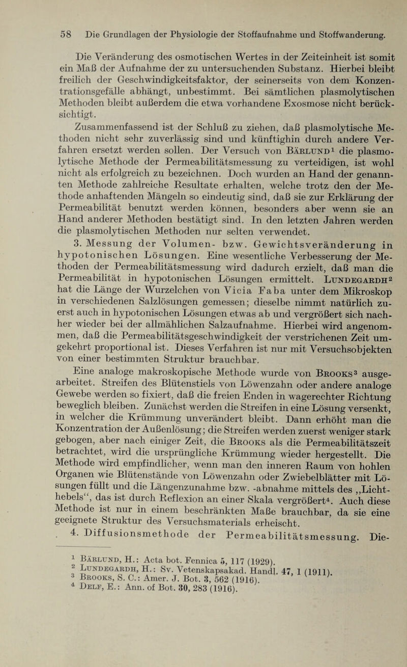 Die Veranderung des osmotischen Wertes in der Zeiteinheit ist somit ein MaB der Aufnahme der zu untersuchenden Substanz. Hierbei bleibt freilich der Geschwindigkeitsfaktor, der seinerseits von dem Konzen- trationsgefalle abhangt, unbestimmt. Bei samt lichen plasmolytischen Methoden bleibt auBerdem die etwa vorhandene Exosmose nicht beriick- sichtigt. Zusammenfassend ist der SchluB zu ziehen, daB plasmolytische Me¬ thoden nicht sehr zuverlassig sind und kiinftighin durch andere Ver- fahren ersetzt werden sollen. Der Versuch von Barlund1 die plasmo¬ lytische Methode der Permeabilitatsmessung zu verteidigen, ist wohl nicht als erfolgreich zu bezeichnen. Doch wurden an Hand der genann- ten Methode zahlreiche Besultate erhalten, welche trotz den der Me¬ thode anhaftenden Mangeln so eindeutig sind, daB sie zur Erklarung der Permeabilitat benutzt werden konnen, besonders aber wenn sie an Hand anderer Methoden bestatigt sind. In den letzten Jahren werden die plasmolytischen Methoden nur selten verwendet. 3. Messung der Volumen- bzw. Gewichtsveranderung in hypotonischen Losungen. Eine wesentliche Verbesserung der Me¬ thoden der Permeabilitatsmessung wird dadurch erzielt, daB man die Permeabilitat in hypotonischen Losungen ermittelt. Ltjndegardh2 hat die Lange der Wurzelchen von Vicia Fab a unter dem Mikroskop in verschiedenen Salzlosungen gemessen; dieselbe nimmt natiirlich zu- erst auch in hypotonischen Losungen etwas ab und vergroBert sich nach- her wieder bei der allmahlichen Salzaufnahme. Hierbei wird angenom- men, daB die Permeabilitatsgeschwindigkeit der verstrichenen Zeit um- gekehrt proportional ist. Dieses \erfahren ist nur mit Versuchsobjekten von einer bestimmten Struktur brauchbar. Eine analoge makroskopische Methode wurde von Brooks3 ausge- arbeitet. Streifen des Bliitenstiels von Lowenzahn oder andere analoge Gewebe werden so fixiert, daB die freien Enden in wagerechter Richtung beweglich bleiben. Zunachst werden die Streifen in eine Losung versenkt, in welcher die Kriimmung unverandert bleibt. Dann erhoht man die Konzentration der AuBenlosung; die Streifen werden zuerst weniger stark gebogen, aber nach einiger Zeit, die Brooks als die Permeabilitatszeit betrachtet, wird die urspriingliche Kriimmung wieder hergestellt. Die Methode wird empfindlicher, wenn man den inneren Raum von hohlen Oiganen wie Bliitenstande von Lowenzahn oder Zwiebelblatter mit Lo¬ sungen fiillt und die Langenzunahme bzw. -abnahme mittels des „Licht- hebels , das ist durch Reflexion an einer Skala vergroBert4. Auch diese Methode ist nur in einem beschrankten MaBe brauchbar, da sie eine geeignete Struktur des Versuchsmaterials erheischt. 4. Diffusionsmethode der Permeabilitatsmessung. Die- 1 Barlund, H.: Acta bot. Fennica 5, 117 (1929). 2 Lundegardh, H.: Sv. Vetenskapsakad. Handl. 47, 1 (1911) 3 Brooks, S. C.: Amer. J. Bot. 3, 562 (1916) 7 4 Delf, E.: Ann. of Bot. 30, 283 (1916).