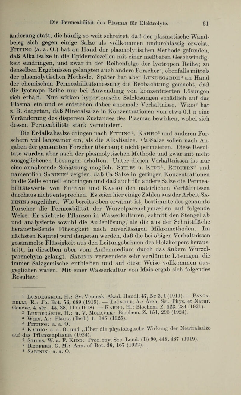 anderung statt, die haufig so weit schreitet, daB der plasmatische Wand- beleg sich gegen einige Salze als vollkommen undurchlassig erweist. Fitting (a. a. 0.) hat an Hand der plasmolytischen Methode gefunden, daB Alkalisalze in die Epidermiszellen mit einer meBbaren Geschwindig- keit eindringen, und zwar in der Reihenfolge der lyotropen Reihe; zu denselben Ergebnissen gelangten auch andere Forscher1, ebenfalls mittels der plasmolytischen Methode. Spater hat aber LundegArdh2 an Hand der chemischen Permeabilitatsmessung die Beobachtung gemacht, daB die lyotrope Reihe nur bei Anwendung von konzentrierten Losungen sich erhalt. Nun wirken hypertonische Salzlosungen schadlich auf das Plasma ein und es entstehen daher anormale Verhaltnisse. Weis3 hat z.B. dargetan, daB Mineralsalze in Konzentrationen von etwa 0.1 n eine Veranderung des dispersen Zustandes des Plasmas bewirken, wobei sich dessen Permeabilitat stark vermindert. Die Erdalkalisalze dringen nach Fitting4 5, Kahho6 und anderen For- schern viel langsamer ein, als die Alkalisalze. Ca-Salze sollen nach An- gaben der genannten Forscher iiberhaupt nicht permeieren. Diese Resul- tate wurden aber nach der plasmolytischen Methode und zwar mit nicht ausgeglichenen Losungen erhalten. Unter diesen Verhaltnissen ist nur eine annahernde Schatzung moglich. Stiles u. Kidd6, Redfern7 und namentlich Sabinin8 zeigten, daB Ca-Salze in geringen Konzentrationen in die Zelle schnell eindringen und daB auch fiir andere Salze die Permea- bilitatswerte von Fitting und Kahho den naturlichen Verhaltnissen durchaus nicht entsprechen. Es seien hier einige Zahlen aus der Arbeit Sa- binins angefiihrt. Wie bereits oben erwahnt ist, bestimmte der genannte Forscher die Permeabilitat der Wurzelparenchymzellen auf folgende Weise: Er ziichtete Pflanzen in Wasserkulturen, schnitt den Stengel ab und analysierte sowohl die AuBenlosung,' als die aus der Schnittflache herausflieBende Fliissigkeit nach zuverlassigen Mikromethoden. Im nachsten Kapitel wird dargetan werden, daB die bei obigen Verhaltnissen gesammelte Fliissigkeit aus den Leitungsbahnen des Holzkorpers heraus- tritt, in dieselben aber vom AuBenmedium durch das auBere Wurzel- parenchym gelangt. Sabinin verwendete sehr verdiinnte Losungen, die immer Salzgemische enthielten und auf diese Weise vollkommen aus- geglichen waren. Mit einer Wasserkultur von Mais ergab sich folgendes Resultat: 1 LundegArdh, H.: Sv. Vetensk. Akad. Handl. 47, Nr 3, 1 (1911). — Panta- nelli, E.: Jb. Bot. 56, 689 (1915). — Trondle, A.: Arch. Sci. Phys. et Natur, Geneve, 4. ser., 45, 38, 117 (1918). — Kahho, H.: Biochem. Z. 123, 284 (1921). 2 LundegArdh, H.: u. V. Moravek: Biochem. Z. 151, 296 (1924). 3 Weis, A.: Planta (Berl.) 1, 145 (1925). 4 Fitting * r O. 5 Kahho: a. a. O. und „Uber die physiologische Wirkung der Neutralsalze auf das Pflanzenplasma (1924). 6 Stiles, W. a. F. Kidd: Proc. roy. Soc. Lond. (B) 90, 448, 487 (1919). 7 Redfern, G. M.: Ann. of Bot. 36, 167 (1922). 8 Sabinin: a. a. O.