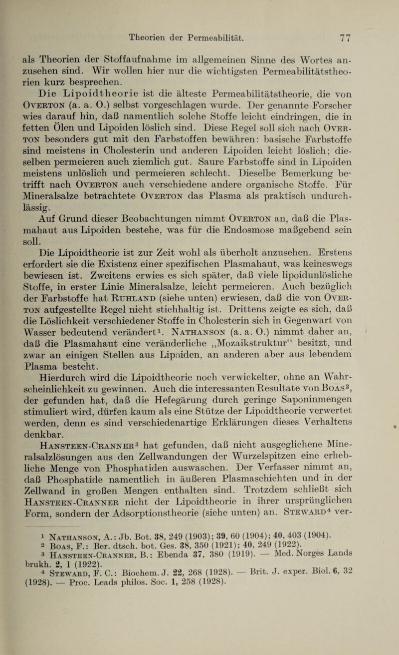 als Theorien der Stoffaufnahme im allgemeinen Sinne des Wortes an- zusehen sind. Wir wollen hier nur die wichtigsten Permeabilitatstheo- rien kurz besprechen. Die Lipoidtheorieist die alteste Permeabilitatstheorie, die von Overton (a. a. 0.) selbst vorgeschlagen wurde. Der genannte Forscher wies darauf bin, daB namentlich solche Stoffe leicht eindringen, die in fetten Olen und Lipoiden loslich sind. Diese Regel soli sich nach Over- ton besonders gnt mit den Farbstoffen bewahren: basische Farbstoffe sind meistens in Cholesterin und anderen Lipoiden leicht loslich; die- selben permeieren auch ziemlich gut. Saure Farbstoffe sind in Lipoiden meistens unloslich und permeieren schlecht. Dieselbe Bemerkung be- trifft nach Overton auch verschiedene andere organische Stoffe. Fur Mineralsalze betrachtete Overton das Plasma als praktisch undurch- lassig. Auf Grund dieser Beobachtungen nimmt Overton an, daB die Plas- mahaut aus Lipoiden bestehe, was fur die Endosmose maBgebend sein soil. Die Lipoidtheorie ist zur Zeit wohl als iiberholt anzusehen. Erstens erfordert sie die Existenz einer spezifischen Plasmahaut, was keineswegs bewiesen ist. Zweitens erwies es sich spater, daB viele lipoidunlosliche Stoffe, in erster Linie Mineralsalze, leicht permeieren. Auch beziiglich der Farbstoffe hat Ruhland (siehe unten) erwiesen, daB die von Over- ton aufgestellte Regel nicht stichhaltig ist. Drittens zeigte es sich, daB die Loslichkeit verschiedener Stoffe in Cholesterin sich in Gegenwart von Wasser bedeutend verandert1. Nathanson (a. a. 0.) nimmt daher an, daB die Plasmahaut eine veranderliche ,,Mozaikstruktur besitzt, und zwar an einigen Stellen aus Lipoiden, an anderen aber aus lebendem Plasma besteht. Hierdurch wird die Lipoidtheorie noch verwickelter, ohne an Wahr- scheinlichkeit zu gewinnen. Auch die interessanten Resultate von Boas2, der gefunden hat, daB die Hefegarung durch geringe Saponinmengen stimuliert wird, durfen kaum als eine Stutze der Lipoidtheorie verwertet werden, denn es sind verschiedenartige Erklarungen dieses Yerhaltens denkbar. Hansteen-Cranner3 hat gef unden, daB nicht ausgeglichene Mine- ralsalzlosungen aus den Zellwandungen der Wurzelspitzen eine erheb- liche Menge von Phosphatiden auswaschen. Der Verfasser nimmt an, daB Phosphatide namentlich in auBeren Plasmaschichten und in der Zell wand in groBen Mengen enthalten sind. Trotzdem schlieBt sich Hansteen-Cranner nicht der Lipoidtheorie in ihrer urspriinglichen Form, sondern der Adsorptionstheorie (siehe unten) an. Steward4 ver- 1 Nathanson, A.: Jb. Bot. 38, 249 (1903); 39, 60 (1904); 40, 403 (1904). 2 Boas, F.: Ber. dtsch. bot. Ges. 38, 350 (1921); 40, 249 (1922). 3 Hansteen-Cranner, B.: Ebenda 37, 380 (1919). — Med. Norges Lands brukh. 2, 1 (1922). . 4 Steward, F. C.: Biochem. J. 22, 268 (1928). — Brit. J. exper. Biol. 6, 3^ (1928). — Proc. Leads philos. Soc. 1, 258 (1928).