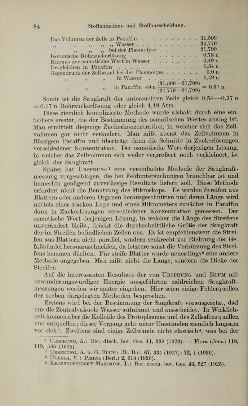 Das Volumen der Zelle in Paraffin.31,509 „ „ „ „ v Wasser. 34,779 „ ,, ,, ,, bei der Plasmolyse.21,799 Isotonische Rohrzuckerlosung.0,78 n Hieraus der osmotische Wert in Wasser.0,49 n Desgleiclien in Paraffin.0,54 n Gegendruck der Zellwand bei der Plasmolyse. 0,0 n ,, ,, ,, in Wasser.0,49 n . ^ (31,509-21,799) ” in Paraffm 49 n (34,779-21,799) = °’3' n‘ Somit ist die Saugkraft der untersuchten Zelle gleich 0,54—0,37 n = 0,17 n Rohrzuckerlosung ocler gleich 4,49 Atm. Diese ziemlich komplizierte Methode wurde alsbald durch eine ein- fachere ersetzt, die der Bestimmung des osmotischen Wertes analog ist. Man ermittelt diejenige Zuckerkonzentration, in welcher sich das Zell- volumen gar nicht verandert. Man miBt zuerst das Zellvolumen in fliissigem Paraffin und iibertragt dann die Schnitte in Zuckerlosungen verschiedener Konzentration. Der osmotische Wert derjenigen Losung, in welcher das Zellvolumen sich weder vergroBert noch verkleinert, ist gleich der Saugkraft. Spater hat Ursprung1 eine vereinfachte Methode der Saugkraft- messung vorgeschlagen, die bei Felduntersuchungen brauchbar ist und immerhin geniigend zuverlassige Resultate liefern soli. Diese Methode erfordert nicht die Benutzung des Mikroskops. Es werden Streifen aus Blattern oder anderen Organen herausgeschnitten und deren Lange wird mittels einer starken Lupe und eines Mikrometers zunachst in Paraffin dann in Zuckerlosungen verschiedener Konzentration gemessen. Der osmotische Wert derjenigen Losung, in welcher die Lange des Streifens unverandert bleibt, druckt die durchschnittliche GroBe der Saugkraft der im Streifen befindlichen Zellen aus. Es ist empfehlenswert die Strei¬ fen aus Blattern nicht parallel, sondern senkrecht zur Richtung der Ge- faBbiindel herauszuschneiden, da letztere sonst die Verkiirzung des Strei¬ fens hemmen diirften. Fur steife Blatter wurde neuerdings2 eine andere Methode angegeben: Man miBt nicht die Lange, sondern die Dicke der Streifen. Auf die interessanten Resultate der von Ursprung und Blum mit bewunderungswiirdiger Energie ausgefiihrten zahlreichen Saugkraft- messungen werden wir spater eingehen. Hier seien einige Fehlerquellen der soeben dargelegten Methoden besprochen. Erstens wird bei der Bestimmung der Saugkraft vorausgesetzt, daB nur die Zentralvakuole Wasser aufnimmt und ausscheidet. In Wirklich- keit konnen aber die Kolloide des Protoplasmas und des Zellsaftes quellen und entquellen; dieser Vorgang geht unter Umstanden ziemlich langsam vor sich3. Zweitens sind einige Zellwande nicht elastisch4, was bei der 1 Ursprung, A.: Ber. dtsch. bot. Ges. 41, 338 (1923). — Flora (Jena) 118, 119, 566 (1925). 2 Ursprung, A. u. G. Blum: Jb. Bot. 67, 334 (1927); 72, 1 (1930). 3 Ulehla, V.: Planta (Berl.) 2, 618 (1926). 4 Krassnosselsky-Maximow, T.: Ber. dtsch. bot. Ges. 43, 527 (1925).