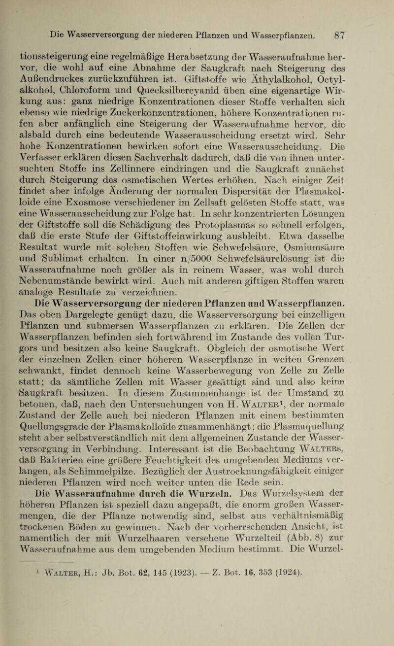 tionssteigerung eine regelmaBige Herabsetzung der Wasseraufnahme her- vor, die wohl auf eine Abnahme der Saugkraft nach Steigerung des AuBendruckes zuriickzufuhren ist. Giftstoffe wie Athylalkohol, Octyl- alkohol, Chloroform und Quecksilbercyanid iiben eine eigenartige Wir- kung aus: ganz niedrige Konzentrationen dieser Stoffe verhalten sich ebenso wie niedrige Zuckerkonzentrationen, hohere Konzentrationen ru- fen aber anfanglich eine Steigerung der Wasseraufnahme hervor, die alsbald durch eine bedeutende Wasserausscheidung ersetzt wird. Sehr hohe Konzentrationen bewirken sofort eine Wasserausscheidung. Die Verfasser erklaren diesen Sachverhalt dadurch, daB die von ihnen unter- suchten Stoffe ins Zellinnere eindringen und die Saugkraft zunachst durch Steigerung des osmotischen Wertes erhohen. Nach einiger Zeit findet aber infolge Anderung der normalen Dispersitat der Plasmakol- loide eine Exosmose verschiedener im Zellsaft gelosten Stoffe statt, was eine Wasserausscheidung zur Folge hat. In sehr konzentrierten Losungen der Giftstoffe soil die Schacligung des Protoplasmas so schnell erfolgen, daB die erste Stufe der Giftstoffeinwirkung ausbleibt. Etwa dasselbe Resultat wurde mit solchen Stuffen wie Schwefelsaure, Osmiumsaure und Sublimat erhalten. In einer n/5000 Schwefelsaurelosung ist die Wasseraufnahme noch groBer als in reinem Wasser, was wohl durch Nebenumstande bewirkt wird. Auch mit anderen giftigen Stoffen waren analoge Resultate zu verzeichnen. Die Wasserversorgung der niederen Pflanzen und Wasserpflanzen. Das oben Dargelegte geniigt dazu, die Wasserversorgung bei einzelligen Pflanzen und submersen Wasserpflanzen zu erklaren. Die Zellen der Wasserpflanzen befinden sich fortwahrend im Zustande des vollen Tur¬ gors und besitzen also keine Saugkraft. Obgleich der osmotische Wert der einzelnen Zellen einer hoheren Wasserpflanze in weiten Grenzen schwankt, findet dennoch keine Wasserbewegung von Zelle zu Zelle statt; da samtliche Zellen mit Wasser gesattigt sind und also keine Saugkraft besitzen. In diesem Zusammenhange ist der Umstand zu betonen, daB, nach den Untersuchungen von H. Walter1, der normale Zustand der Zelle auch bei niederen Pflanzen mit einem bestimmten Quellungsgrade der Plasmakolloide zusammenhangt; die Plasmaquellung steht aber selbstverstandlich mit dem allgemeinen Zustande der Wasser¬ versorgung in Verbindung. Interessant ist die Beobachtung Walters, daB Bakterien eine groBere Feuchtigkeit des umgebenden Mediums ver- langen, als Schimmelpilze. Beziiglich der Austrocknungsfahigkeit einiger niederen Pflanzen wird noch weiter unten die Rede sein. Die Wasseraufnahme durch die Wurzeln. Das Wurzelsystem der hoheren Pflanzen ist speziell dazu angepaBt, die enorm groBen Wasser- mengen, die der Pflanze notwendig sind, selbst aus verhaltnismaBig trockenen Boden zu gewinnen. Nach der vorherrschenden Ansicht, ist namentlich der mit Wurzelhaaren versehene Wurzelteil (Abb. 8) zur Wasseraufnahme aus dem umgebenden Medium bestimmt. Die Wurzel- Walter, H.: Jb. Bot. 62, 145 (1923). — Z. Bot. 16, 353 (1924). i