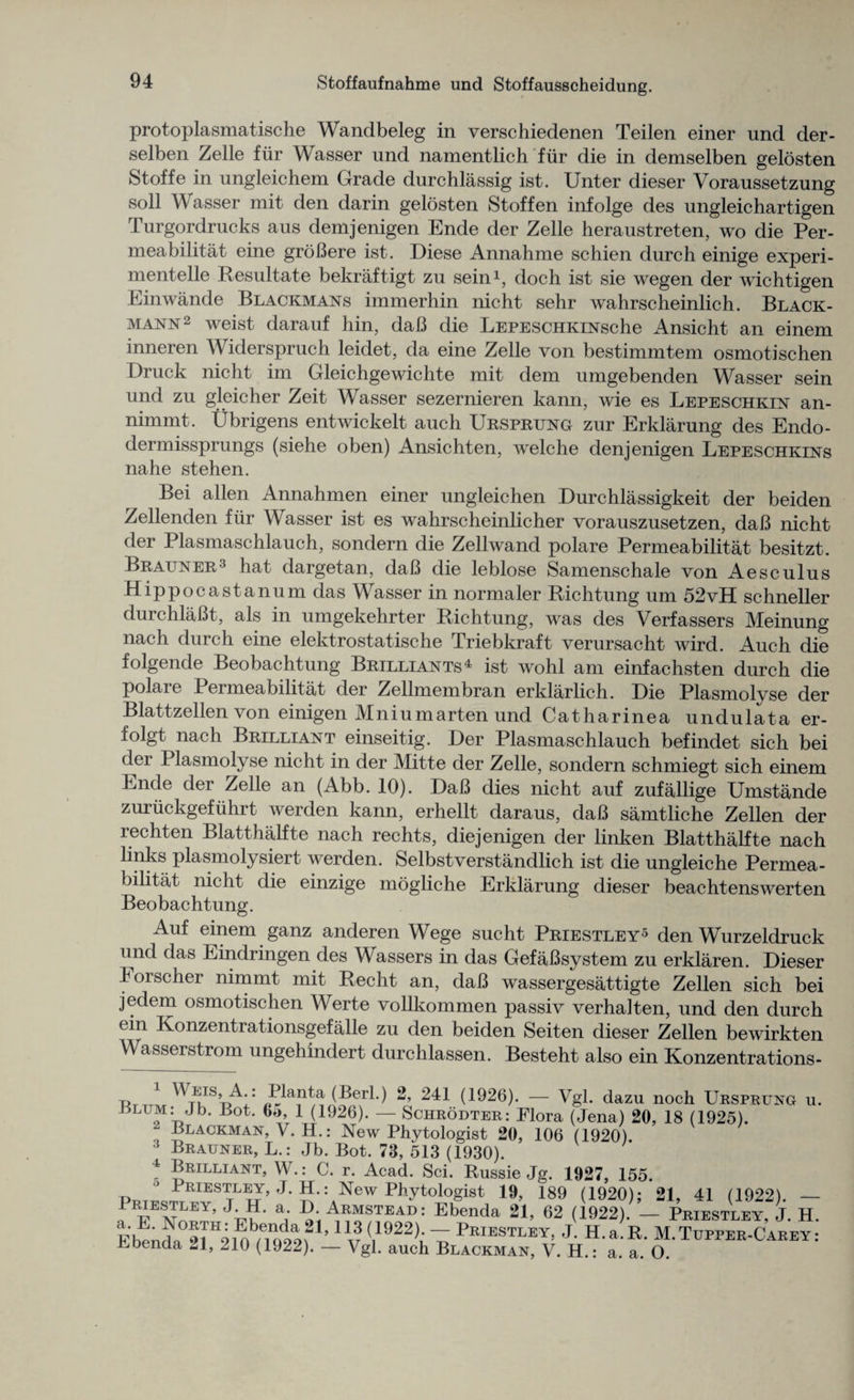 protoplasmatische Wandbeleg in verschiedenen Teilen einer und der- selben Zelle fiir Wasser und namentlich fiir die in demselben gelosten Stoffe in ungleichem Grade durchlassig ist. Unter dieser Voraussetzung soil Wasser mit den darin gelosten Stoffen infolge des ungleichartigen Turgordrucks aus demjenigen Ende der Zelle heraustreten, wo die Per¬ meabilitat eine groBere ist. Diese Annahme schien durch einige experi- mentelle Resultate bekraftigt zu sein1, doch ist sie wegen der wichtigen Einwande Blackmans immerhin nicht sehr wahrscheinlich. Black- mann2 weist darauf hin, daB die LEPESCHKiNsche Ansicht an einem inneren Widerspruch leidet, da eine Zelle von bestimmtem osmotischen Druck nicht im Gleichgewichte mit dem umgebenden Wasser sein und zu gleicher Zeit Wasser sezernieren kann, wie es Lepeschkin an- nimmt. Ubrigens entwickelt auch Ursprung zur Erklarung des Endo- dermissprungs (siehe oben) Ansichten, welche denjenigen Lepeschkins nahe stehen. Bei alien Annahmen einer ungleichen Durchlassigkeit der beiden Zellenden fiir Wasser ist es wahrscheinlicher vorauszusetzen, daB nicht der Plasmaschlauch, sondern die Zellwand polare Permeabilitat besitzt. Brauner3 hat dargetan, daB die leblose Samenschale von Aesc ulus Hippocastanum das Wasser in normaler Richtung um 52vH schneller durchlaBt, als in umgekehrter Richtung, was des Verfassers Meinung nach durch eine elektrostatische Triebkraft verursacht wird. Auch die folgende Beobachtung Brilliants4 ist wohl am einfachsten durch die polare Permeabilitat der Zellmembran erklarlich. Die Plasmolyse der Blattzellen von einigen Mniumarten und Catharinea undulata er- folgt nach Brilliant einseitig. Der Plasmaschlauch befindet sich bei der Plasmolyse nicht in der Mitte der Zelle, sondern schmiegt sich einem Ende der Zelle an (Abb. 10). DaB dies nicht auf zufallige Umstande zuriickgefuhrt werden kann, erhellt daraus, daB samtliche Zellen der lechten Blatthalfte nach rechts, diejenigen der linken Blatthalfte nach links plasmolysiert werden. Selbstverstandlich ist die ungleiche Permea¬ bilitat nicht die einzige mogliche Erklarung dieser beachtenswerten Beobachtung. Auf einem ganz anderen Wege sucht Priestley5 den Wurzeldruck und das Eindringen des Wassers in das GefaBsystem zu erklaren. Dieser Eorscher nimmt mit Recht an, daB wassergesattigte Zellen sich bei jedem osmotischen Werte vollkommen passiv verhalten, und den durch ein Konzentrationsgefalle zu den beiden Seiten dieser Zellen bewirkten Wasserstrom ungehindert durchlassen. Besteht also ein Konzentrations- u ^rv ^lan^a (Berl.) 2, 241 (1926). — Vgl. dazu noch Ursprung u. Ulum: Jh. Bot. G>, 1 (1926). — Schrodter: Flora (Jena) 20, 18 (1925). - Blackman, V. H.: New Phytologist 20, 106 (1920) 3 Brauner, L.: Jb. Bot. 73, 513 (1930). 4 Brilliant, W.: C. r. Acad. Sci. Russie Jg. 1927, 155. p.t:J:KI;STtLEJ’ J- SNew Wogist 19, 189 (1920); 21, 41 (1922). — 1 “EY> a’ ArmsteaD: Ebenda 21, 62 (1922). — Priestley, J. H Eb^nda°21H210^99f1,1l?{11922);“ Prjestley, J. H.a.R. M.Tupper-Carey: Ebenda 21, 210 (1922). — Vgl. auch Blackman, V. H.: a. a. O.