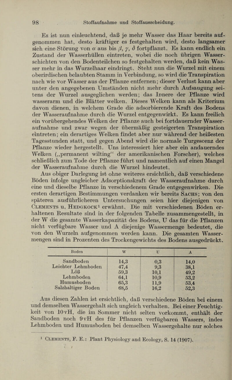 Es ist nun einleuchtend, daB je mehr Wasser das Haar bereits auf- genommen hat, desto kraf tiger es festgehalten wird, desto langsamer sich eine Stoning von a aus bis ft, y, ()' fortpflanzt. Es kann endlich ein Zustand der Wasserhullen eintreten, wobei die noch iibrigen Wasser - schichten von den Bodenteilchen so festgehalten werden, daB kein Was¬ ser mehr in das Wurzelhaar eindringt. Steht nun die Wurzel mit einem oberirdischen belaubten Stamm in Verbindung, so wird die Transpiration nach wie vor Wasser aus der Pflanze entfernen; dieser Verlust kann aber unter den angegebenen Umstanden nicht mehr durch Aufsaugung sei- tens der Wurzel ausgeglichen werden; das Innere der Pflanze wird wasserarm und die Blatter welken. Dieses Welken kann als Kriterium davon dienen, in welchem Grade die adsorbierende Kraft des Bodens der Wasseraufnahme durch die Wurzel entgegenwirkt. Es kann freilich ein voriibergehendes Welken der Pflanze auch bei fortdauernder Wasser¬ aufnahme und zwar wegen der ubermaBig gesteigerten Transpiration eintreten; ein derartiges Welken findet aber nur wahrend der heiBesten Tagesstunden statt, und gegen Abend wird die normale Turgescenz der Pflanze wieder hergestellt. Uns interessiert hier aber ein andauerndes Welken (,,permanent wilting^ der amerikanischen Forscher), welches schlieBlich zum Tode der Pflanze fiihrt und namentlich auf einen Mangel der Wasseraufnahme durch die Wurzel hindeutet. Aus obiger Darlegung ist ohne weiteres ersichtlich, daB verschiedene Boden infolge ungleicher Adsorptionskraft der Wasseraufnahme durch eine und dieselbe Pflanze in verschiedenem Grade entgegenwirken. Die ersten derartigen Bestimmungen verdanken wir bereits Sachs; von den spateren ausfuhrlicheren Untersuchungen seien hier diejenigen von Clements u. Hedgkock1 erwahnt. Die mit verschiedenen Boden er- haltenen Besultate sind in der folgenden Tabelle zusammengestellt, in der W die gesamte Wasserkapazitat des Bodens, U das fur die Pflanzen nicht verfiigbare Wasser und A diejenige Wassermenge bedeutet, die von den Wurzeln aufgenommen werden kann. Die gesamten Wasser - mengen sind in Prozenten des Trockengewichts des Bodens ausgedriickt. Boden w TJ A Sandboden 14,3 0,3 14,0 Leichter Lehmboden 47,4 9,3 38,1 LoB 59,3 10,1 49,2 Lehmboden 64,1 10,9 53,2 Humusboden 65,3 11,9 53,4 Salzhaltiger Boden 68,5 16,2 52,3 Aus diesen Zahlen ist ersichtlich, daB verschiedene Boden bei einem und demselben Wassergehalt sich ungleich verhalten. Bei einer Feuchtig- keit von 10 vH, die im Sommer nicht selten vorkommt, enthalt der Sandboden noch 9vH des fiir Pflanzen verfiigbaren Wassers, indes Lehmboden und Humusboden bei demselben Wassergehalte nur solches 1 Clements, F. E.: Plant Physiology and Ecology, S. 14 (1907). * i