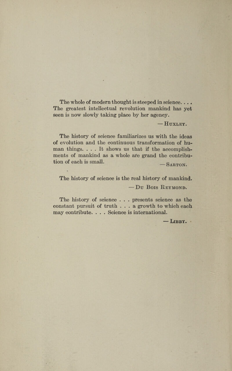 The whole of modern thought is steeped in science. . . . The greatest intellectual revolution mankind has yet seen is now slowly taking place by her agency. — Huxley. The history of science familiarizes us with the ideas of evolution and the continuous transformation of hu¬ man things. ... It shows us that if the accomplish¬ ments of mankind as a whole are grand the contribu¬ tion of each is small. _Sarton The history of science is the real history of mankind. — Du Bois Reymond. The history of science . . . presents science as the constant pursuit of truth ... a growth to which each may contribute. . . . Science is international. — Libby.