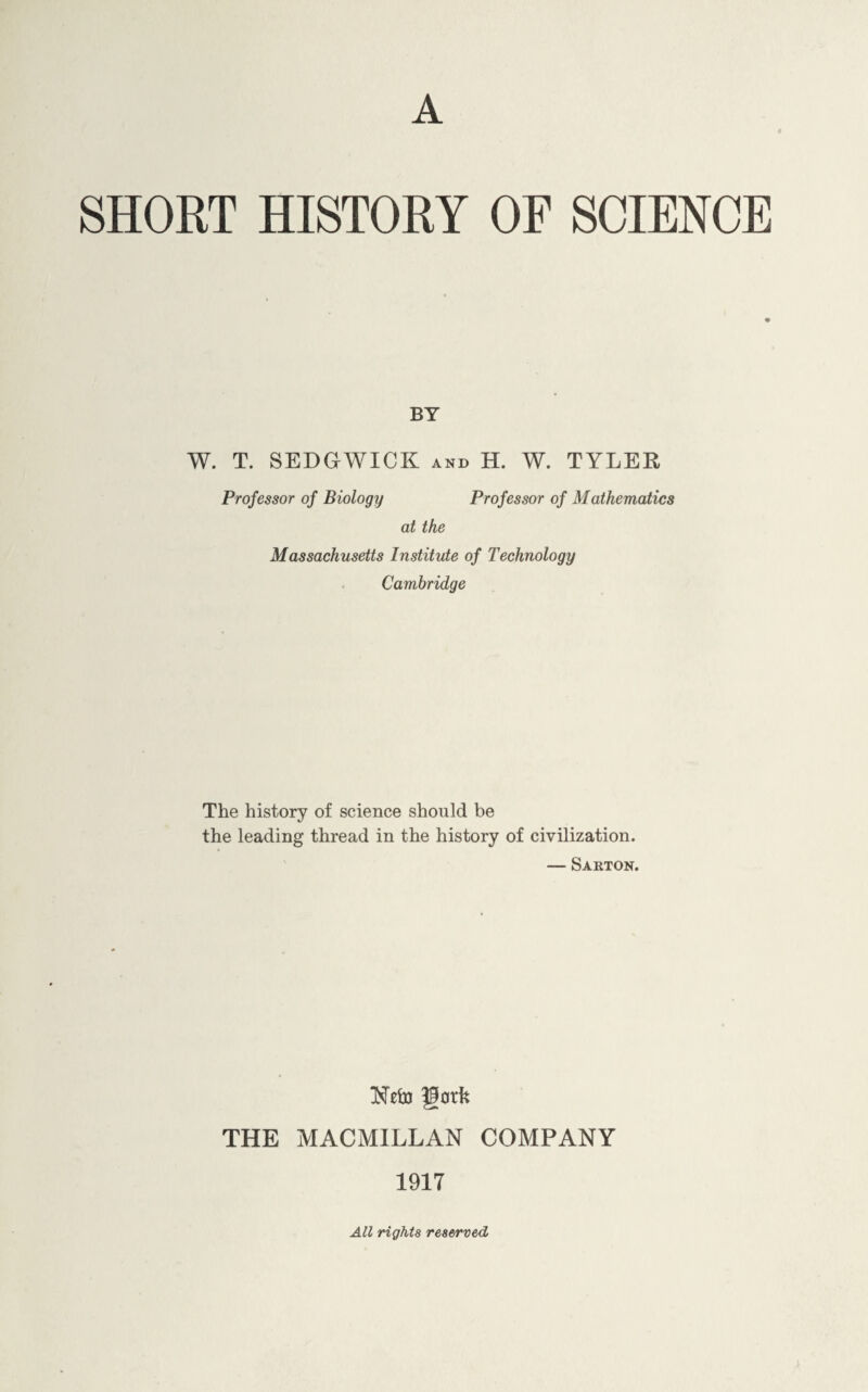 A SHORT HISTORY OF SCIENCE BY W. T. SEDGWICK and H. W. TYLER Professor of Biology Professor of Mathematics at the Massachusetts Institute of Technology Cambridge The history of science should be the leading thread in the history of civilization. — Sarton. Ntto goth THE MACMILLAN COMPANY 1917 All rights reserved.