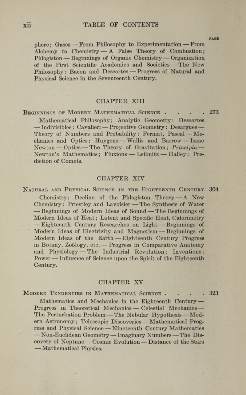 PAGE phere; Gases — From Philosophy to Experimentation — From Alchemy to Chemistry — A False Theory of Combustion; Phlogiston — Beginnings of Organic Chemistry — Organization of the First Scientific Academies and Societies — The New Philosophy: Bacon and Descartes — Progress of Natural and Physical Science in the Seventeenth Century. CHAPTER XIII Beginnings op Modern Mathematical Science .... 273 Mathematical Philosophy; Analytic Geometry: Descartes — Indivisibles: Cavalieri — Projective Geometry : Desargues — Theory of Numbers and Probability: Fermat, Pascal — Me¬ chanics and Optics: Huygens — Wallis and Barrow — Isaac Newton—’Optics — The Theory of Gravitation; Principia— Newton’s Mathematics; Fluxions — Leibnitz — Halley : Pre¬ diction of Comets. CHAPTER XIV Natural and Physical Science in the Eighteenth Century 304 Chemistry; Decline of the Phlogiston Theory — A New Chemistry: Priestley and Lavoisier — The Synthesis of Water — Beginnings of Modern Ideas of Sound — The Beginnings of Modern Ideas of Heat; Latent and Specific Heat, Calorimetry — Eighteenth Century Researches on Light — Beginnings of Modern Ideas of Electricity and Magnetism — Beginnings of Modern Ideas of the Earth—Eighteenth Century Progress in Botany, Zoology, etc. — Progress in Comparative Anatomy and Physiology — The Industrial Revolution; Inventions; Power — Influence of Science upon the Spirit of the Eighteenth Century. CHAPTER XV Modern Tendencies in Mathematical Science .... 323 Mathematics and Mechanics in the Eighteenth Century — Progress in Theoretical Mechanics — Celestial Mechanics — The Perturbation Problem — The Nebular Hypothesis — Mod¬ ern Astronomy ; Telescopic Discoveries — Mathematical Prog¬ ress and Physical Science — Nineteenth Century Mathematics — Non-Euclidean Geometry — Imaginary Numbers — The Dis¬ covery of Neptune — Cosmic Evolution — Distance of the Stars — Mathematical Physics.