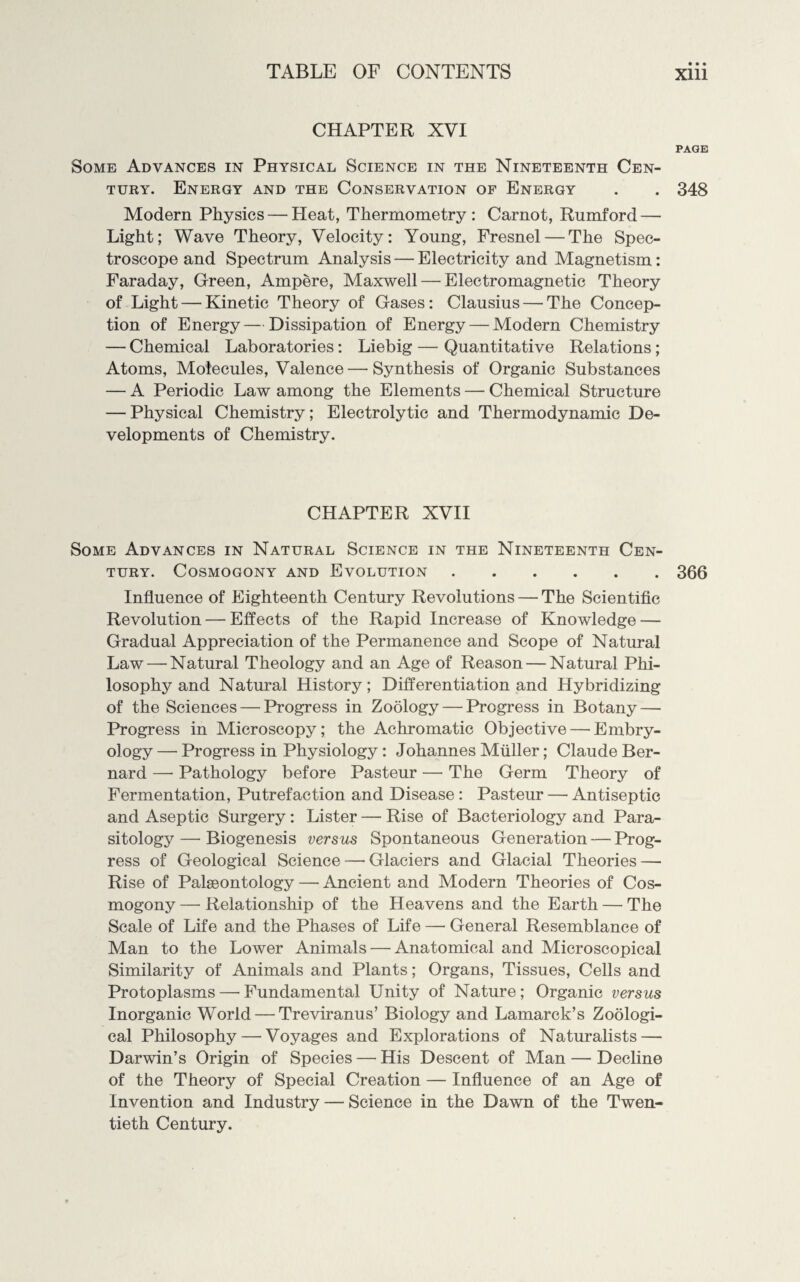 CHAPTER XVI PAGE Some Advances in Physical Science in the Nineteenth Cen¬ tury. Energy and the Conservation of Energy . . 348 Modern Physics — Heat, Thermometry: Carnot, Rumford — Light; Wave Theory, Velocity: Young, Fresnel — The Spec¬ troscope and Spectrum Analysis — Electricity and Magnetism: Faraday, Green, Ampere, Maxwell — Electromagnetic Theory of Light — Kinetic Theory of Gases: Clausius — The Concep¬ tion of Energy — Dissipation of Energy— Modern Chemistry — Chemical Laboratories: Liebig — Quantitative Relations; Atoms, Molecules, Valence — Synthesis of Organic Substances — A Periodic Law among the Elements — Chemical Structure — Physical Chemistry; Electrolytic and Thermodynamic De¬ velopments of Chemistry. CHAPTER XVII Some Advances in Natural Science in the Nineteenth Cen¬ tury. Cosmogony and Evolution.366 Influence of Eighteenth Century Revolutions — The Scientific Revolution — Effects of the Rapid Increase of Knowledge — Gradual Appreciation of the Permanence and Scope of Natural Law — Natural Theology and an Age of Reason — Natural Phi¬ losophy and Natural History; Differentiation and Hybridizing of the Sciences — Progress in Zoology — Progress in Botany — Progress in Microscopy; the Achromatic Objective—’Embry¬ ology — Progress in Physiology : Johannes Muller; Claude Ber¬ nard — Pathology before Pasteur — The Germ Theory of Fermentation, Putrefaction and Disease : Pasteur — Antiseptic and Aseptic Surgery : Lister — Rise of Bacteriology and Para¬ sitology —■ Biogenesis versus Spontaneous Generation — Prog¬ ress of Geological Science — Glaciers and Glacial Theories — Rise of Palaeontology — Ancient and Modern Theories of Cos¬ mogony — Relationship of the Heavens and the Earth — The Scale of Life and the Phases of Life — General Resemblance of Man to the Lower Animals—'Anatomical and Microscopical Similarity of Animals and Plants; Organs, Tissues, Cells and Protoplasms—fundamental Unity of Nature; Organic versus Inorganic World — Treviranus’ Biology and Lamarck’s Zoologi¬ cal Philosophy — Voyages and Explorations of Naturalists — Darwin’s Origin of Species — His Descent of Man — Decline of the Theory of Special Creation — Influence of an Age of Invention and Industry — Science in the Dawn of the Twen¬ tieth Century.