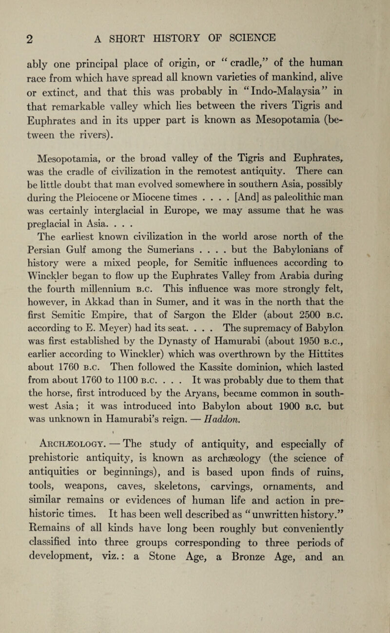 ably one principal place of origin, or “ cradle,” of the human race from which have spread all known varieties of mankind, alive or extinct, and that this was probably in “ Indo-Malaysia ” in that remarkable valley which lies between the rivers Tigris and Euphrates and in its upper part is known as Mesopotamia (be¬ tween the rivers). Mesopotamia, or the broad valley of the Tigris and Euphrates, was the cradle of civilization in the remotest antiquity. There can be little doubt that man evolved somewhere in southern Asia, possibly during the Pleiocene or Miocene times .... [And] as paleolithic man was certainly interglacial in Europe, we may assume that he was preglacial in Asia. . . . The earliest known civilization in the world arose north of the Persian Gulf among the Sumerians .... but the Babylonians of history were a mixed people, for Semitic influences according to Winckler began to flow up the Euphrates Valley from Arabia during the fourth millennium b.c. This influence was more strongly felt, however, in Akkad than in Sumer, and it was in the north that the first Semitic Empire, that of Sargon the Elder (about 2500 b.c. according to E. Meyer) had its seat. . . . The supremacy of Babylon was first established by the Dynasty of Hamurabi (about 1950 b.c., earlier according to Winckler) which was overthrown by the Hittites about 1760 b.c. Then followed the Kassite dominion, which lasted from about 1760 to 1100 b.c. ... It was probably due to them that the horse, first introduced by the Aryans, became common in south¬ west Asia; it was introduced into Babylon about 1900 b.c. but was unknown in Hamurabi’s reign. — Haddon. Archaeology. — The study of antiquity, and especially of prehistoric antiquity, is known as archaeology (the science of antiquities or beginnings), and is based upon finds of ruins, tools, weapons, caves, skeletons, carvings, ornaments, and similar remains or evidences of human life and action in pre¬ historic times. It has been well described as “ unwritten history.” Remains of all kinds have long been roughly but conveniently classified into three groups corresponding to three periods of development, viz.: a Stone Age, a Bronze Age, and an