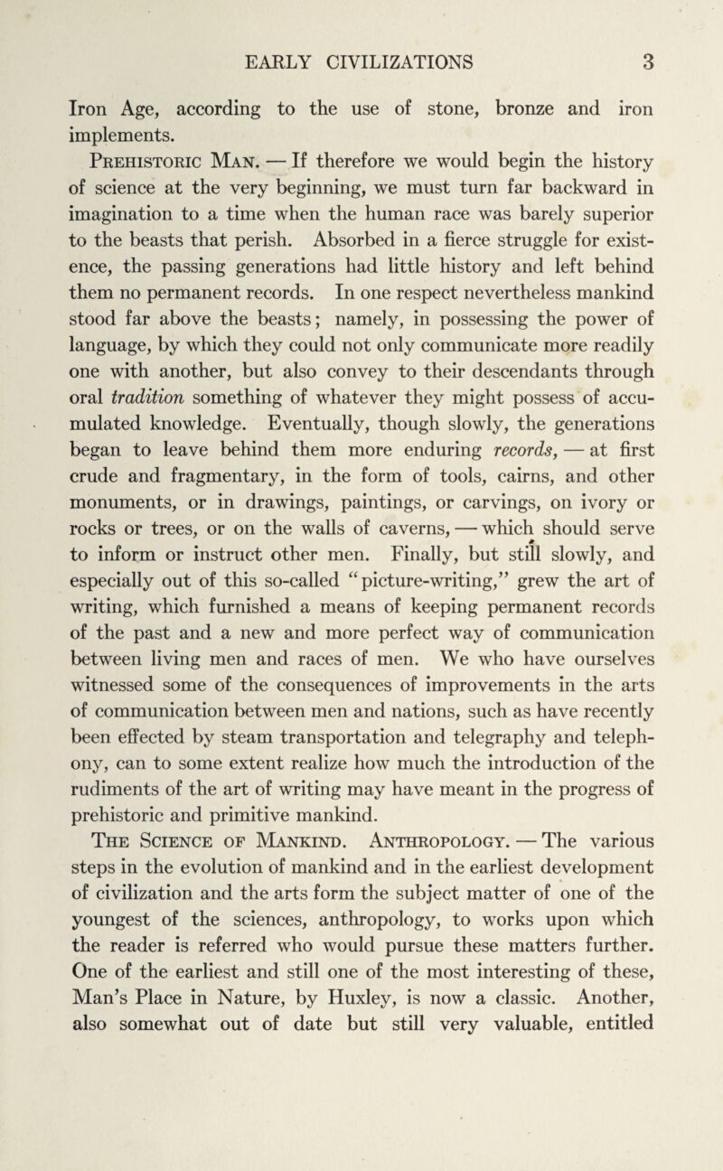 Iron Age, according to the use of stone, bronze and iron implements. Prehistoric Man. — If therefore we would begin the history of science at the very beginning, we must turn far backward in imagination to a time when the human race was barely superior to the beasts that perish. Absorbed in a fierce struggle for exist¬ ence, the passing generations had little history and left behind them no permanent records. In one respect nevertheless mankind stood far above the beasts; namely, in possessing the power of language, by which they could not only communicate more readily one with another, but also convey to their descendants through oral tradition something of whatever they might possess of accu¬ mulated knowledge. Eventually, though slowly, the generations began to leave behind them more enduring records, — at first crude and fragmentary, in the form of tools, cairns, and other monuments, or in drawings, paintings, or carvings, on ivory or rocks or trees, or on the walls of caverns, — which should serve * to inform or instruct other men. Finally, but still slowly, and especially out of this so-called “picture-writing,” grew the art of writing, which furnished a means of keeping permanent records of the past and a new and more perfect way of communication between living men and races of men. We who have ourselves witnessed some of the consequences of improvements in the arts of communication between men and nations, such as have recently been effected by steam transportation and telegraphy and teleph¬ ony, can to some extent realize how much the introduction of the rudiments of the art of writing may have meant in the progress of prehistoric and primitive mankind. The Science of Mankind. Anthropology. — The various steps in the evolution of mankind and in the earliest development of civilization and the arts form the subject matter of one of the youngest of the sciences, anthropology, to works upon which the reader is referred who would pursue these matters further. One of the earliest and still one of the most interesting of these, Man’s Place in Nature, by Huxley, is now a classic. Another, also somewhat out of date but still very valuable, entitled
