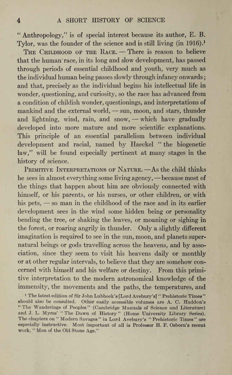 “ Anthropology,” is of special interest because its author, E. B. Tylor, was the founder of the science and is still living (in 1916).1 The Childhood of the Race. — There is reason to believe that the human race, in its long and slow development, has passed through periods of essential childhood and youth, very much as the individual human being passes slowly through infancy onwards; and that, precisely as the individual begins his intellectual life in wonder, questioning, and curiosity, so the race has advanced from a condition of childish wonder, questionings, and interpretations of mankind and the external world, — sun, moon, and stars, thunder and lightning, wind, rain, and snow, — which have gradually developed into more mature and more scientific explanations. This principle of an essential parallelism between individual development and racial, named by Haeckel “ the biogenetic law,” will be found especially pertinent at many stages in the history of science. Primitive Interpretations of Nature.—As the child thinks he sees in almost everything some living agency,—because most of the things that happen about him are obviously connected with himself, or his parents, or his nurses, or other children, or with his pets, — so man in the childhood of the race and in its earlier development sees in the wind some hidden being or personality bending the tree, or shaking the leaves, or moaning or sighing in the forest, or roaring angrily in thunder. Only a slightly different imagination is required to see in the sun, moon, and planets super¬ natural beings or gods travelling across the heavens, and by asso¬ ciation, since they seem to visit his heavens daily or monthly or at other regular intervals, to believe that they are somehow con¬ cerned with himself and his welfare or destiny. From this primi¬ tive interpretation to the modern astronomical knowledge of the immensity, the movements and the paths, the temperatures, and 1 The latest edition of Sir John Lubbock’s [Lord Avebury’s] “ Prehistoric Times ” should also be consulted. Other easily accessible volumes are A. C. Haddon’s “The Wanderings of Peoples” (Cambridge Manuals of Science and Literature) and J. L. Myres’ “The Dawn of History” (Home University Library Series). The chapters on “ Modern Savages ” in Lord Avebury’s “ Prehistoric Times ” are especially instructive. Most important of all is Professor H. F. Osborn’s recent work, “ Men of the Old Stone Age.”