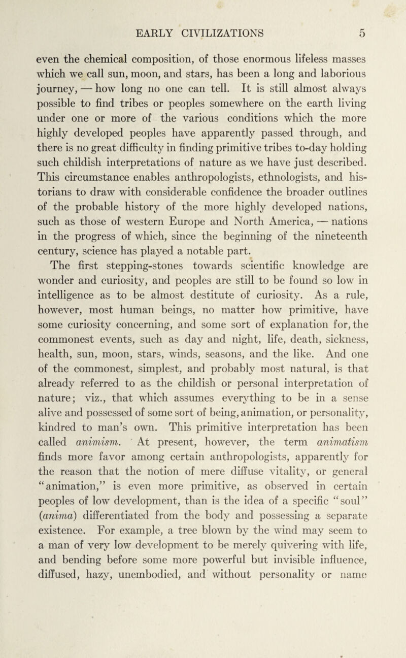 even the chemical composition, of those enormous lifeless masses which we call sun, moon, and stars, has been a long and laborious journey, — how long no one can tell. It is still almost always possible to find tribes or peoples somewhere on the earth living under one or more of the various conditions which the more highly developed peoples have apparently passed through, and there is no great difficulty in finding primitive tribes to-day holding such childish interpretations of nature as we have just described. This circumstance enables anthropologists, ethnologists, and his¬ torians to draw with considerable confidence the broader outlines of the probable history of the more highly developed nations, such as those of western Europe and North America, — nations in the progress of which, since the beginning of the nineteenth century, science has played a notable part. The first stepping-stones towards scientific knowledge are wonder and curiosity, and peoples are still to be found so low in intelligence as to be almost destitute of curiosity. As a rule, however, most human beings, no matter how primitive, have some curiosity concerning, and some sort of explanation for, the commonest events, such as day and night, life, death, sickness, health, sun, moon, stars, winds, seasons, and the like. And one of the commonest, simplest, and probably most natural, is that already referred to as the childish or personal interpretation of nature; viz., that which assumes everything to be in a sense alive and possessed of some sort of being, animation, or personality, kindred to man’s own. This primitive interpretation has been called animism. At present, however, the term animatism finds more favor among certain anthropologists, apparently for the reason that the notion of mere diffuse vitality, or general “ animation,” is even more primitive, as observed in certain peoples of low development, than is the idea of a specific “soul” (ianima) differentiated from the body and possessing a separate existence. For example, a tree blown by the wind may seem to a man of very low development to be merely quivering with life, and bending before some more powerful but invisible influence, diffused, hazy, unembodied, and without personality or name