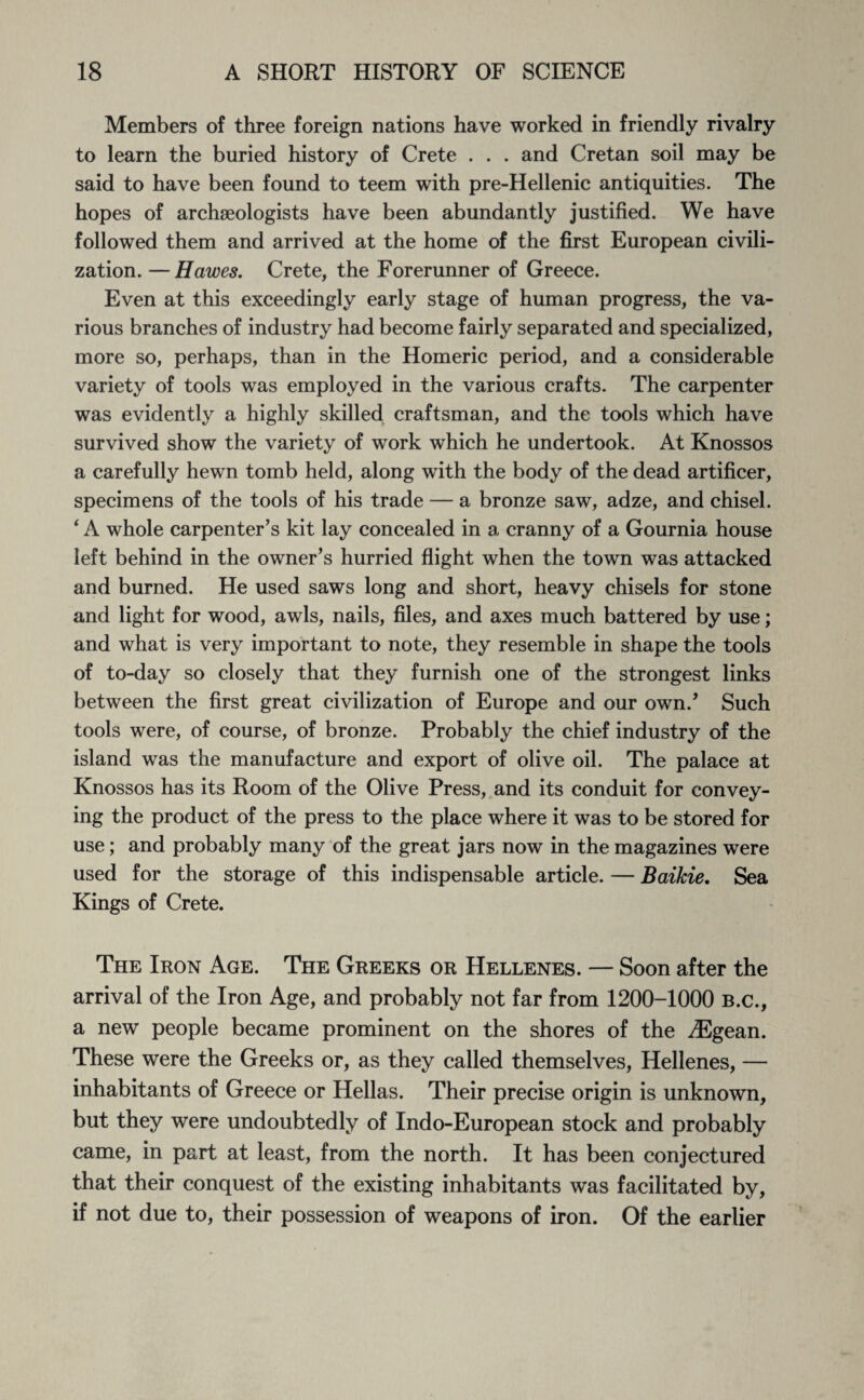 Members of three foreign nations have worked in friendly rivalry to learn the buried history of Crete . . . and Cretan soil may be said to have been found to teem with pre-Hellenic antiquities. The hopes of archaeologists have been abundantly justified. We have followed them and arrived at the home of the first European civili¬ zation. — Hawes. Crete, the Forerunner of Greece. Even at this exceedingly early stage of human progress, the va¬ rious branches of industry had become fairly separated and specialized, more so, perhaps, than in the Homeric period, and a considerable variety of tools was employed in the various crafts. The carpenter was evidently a highly skilled craftsman, and the tools which have survived show the variety of work which he undertook. At Knossos a carefully hewn tomb held, along with the body of the dead artificer, specimens of the tools of his trade — a bronze saw, adze, and chisel. 4 A whole carpenter’s kit lay concealed in a cranny of a Gournia house left behind in the owner’s hurried flight when the town was attacked and burned. He used saws long and short, heavy chisels for stone and light for wood, awls, nails, files, and axes much battered by use; and what is very important to note, they resemble in shape the tools of to-day so closely that they furnish one of the strongest links between the first great civilization of Europe and our own/ Such tools were, of course, of bronze. Probably the chief industry of the island was the manufacture and export of olive oil. The palace at Knossos has its Room of the Olive Press, and its conduit for convey¬ ing the product of the press to the place where it was to be stored for use; and probably many of the great jars now in the magazines were used for the storage of this indispensable article. — Baikie. Sea Kings of Crete. The Iron Age. The Greeks or Hellenes. — Soon after the arrival of the Iron Age, and probably not far from 1200-1000 b.c., a new people became prominent on the shores of the /Egean. These were the Greeks or, as they called themselves, Hellenes, — inhabitants of Greece or Hellas. Their precise origin is unknown, but they were undoubtedly of Indo-European stock and probably came, in part at least, from the north. It has been conjectured that their conquest of the existing inhabitants was facilitated by, if not due to, their possession of weapons of iron. Of the earlier