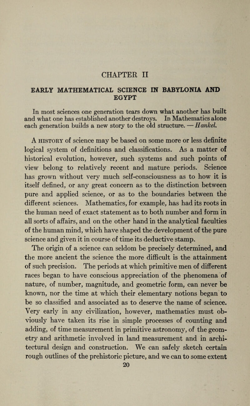 CHAPTER II EARLY MATHEMATICAL SCIENCE IN BABYLONIA AND EGYPT In most sciences one generation tears down what another has built and what one has established another destroys. Id Mathematics alone each generation builds a new story to the old structure. — Hankel. A history of science may be based on some more or less definite logical system of definitions and classifications. As a matter of historical evolution, however, such systems and such points of view belong to relatively recent and mature periods. Science has grown without very much self-consciousness as to how it is itself defined, or any great concern as to the distinction between pure and applied science, or as to the boundaries between the different sciences. Mathematics, for example, has had its roots in the human need of exact statement as to both number and form in all sorts of affairs, and on the other hand in the analytical faculties of the human mind, which have shaped the development of the pure science and given it in course of time its deductive stamp. The origin of a science can seldom be precisely determined, and the more ancient the science the more difficult is the attainment of such precision. The periods at which primitive men of different races began to have conscious appreciation of the phenomena of nature, of number, magnitude, and geometric form, can never be known, nor the time at which their elementary notions began to be so classified and associated as to deserve the name of science. Very early in any civilization, however, mathematics must ob¬ viously have taken its rise in simple processes of counting and adding, of time measurement in primitive astronomy, of the geom¬ etry and arithmetic involved in land measurement and in archi¬ tectural design and construction. We can safely sketch certain rough outlines of the prehistoric picture, and we can to some extent