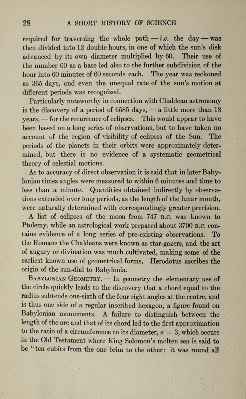 required for traversing the whole path — i.e. the day — was then divided into 12 double hours, in one of which the sun’s disk advanced by its own diameter multiplied by 60. Their use of the number 60 as a base led also to the further subdivision of the hour into 60 minutes of 60 seconds each. The year was reckoned as 365 days, and even the unequal rate of the sun’s motion at different periods was recognized. Particularly noteworthy in connection with Chaldean astronomy is the discovery of a period of 6585 days, — a little more than 18 years, — for the recurrence of eclipses. This would appear to have been based on a long series of observations, but to have taken no account of the region of visibility of eclipses of the Sun. The periods of the planets in their orbits were approximately deter¬ mined, but there is no evidence of a systematic geometrical theory of celestial motions. As to accuracy of direct observation it is said that in later Baby¬ lonian times angles were measured to within 6 minutes and time to less than a minute. Quantities obtained indirectly by observa¬ tions extended over long periods, as the length of the lunar month, were naturally determined with correspondingly greater precision. A list of eclipses of the moon from 747 b.c. was known to Ptolemy, while an astrological work prepared about 3700 b.c. con¬ tains evidence of a long series of pre-existing observations. To the Romans the Chaldeans were known as star-gazers, and the art of augury or divination was much cultivated, making some of the earliest known use of geometrical forms. Herodotus ascribes the origin of the sun-dial to Babylonia. Babylonian Geometry. — In geometry the elementary use of the circle quickly leads to the discovery that a chord equal to the radius subtends one-sixth of the four right angles at the centre, and is thus one side of a regular inscribed hexagon, a figure found on Babylonian monuments. A failure to distinguish between the length of the arc and that of its chord led to the first approximation to the ratio of a circumference to its diameter, tt = 3, which occurs in the Old Testament where King Solomon’s molten sea is said to be “ten cubits from the one brim to the other: it was round all