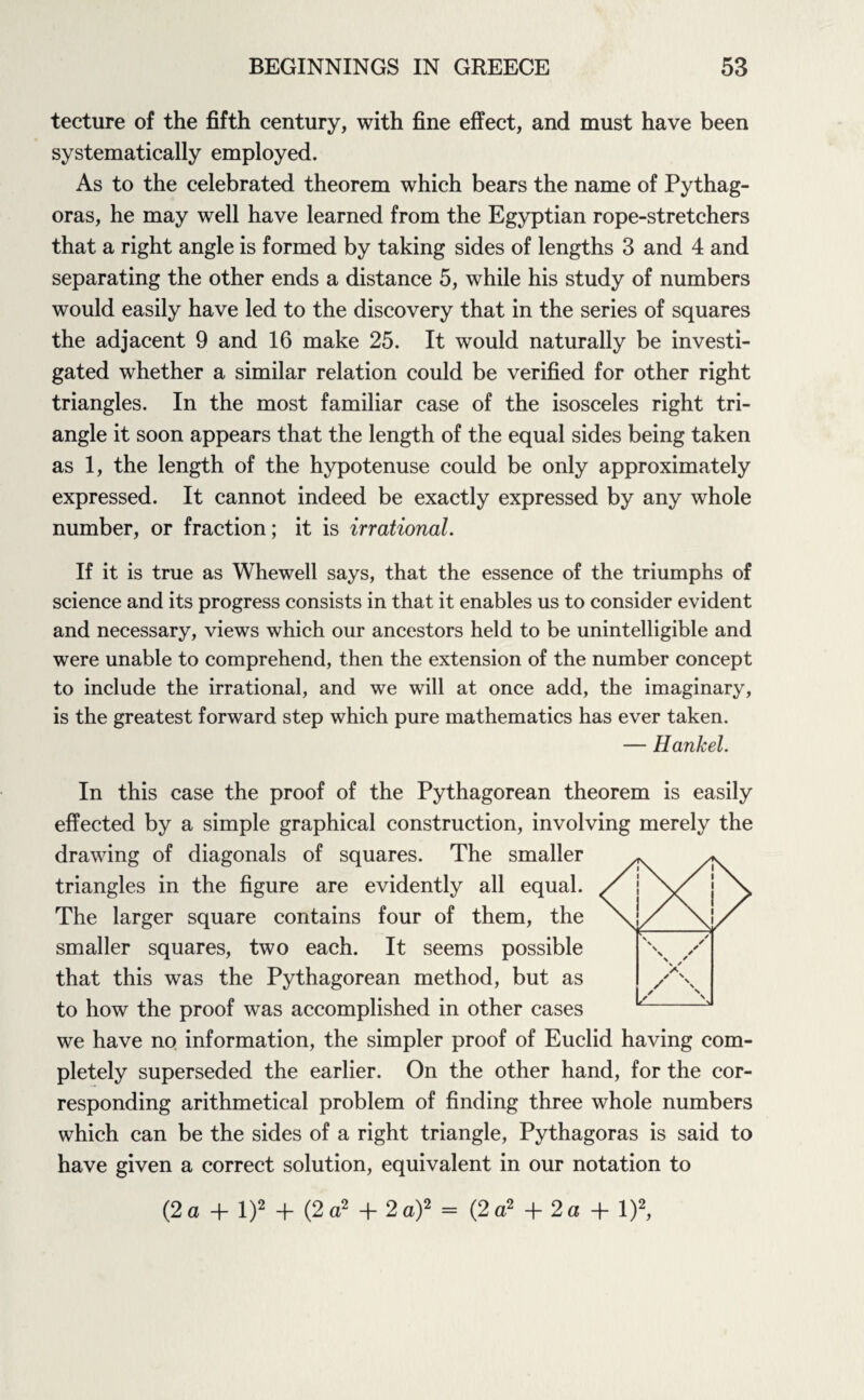 tecture of the fifth century, with fine effect, and must have been systematically employed. As to the celebrated theorem which bears the name of Pythag¬ oras, he may well have learned from the Egyptian rope-stretchers that a right angle is formed by taking sides of lengths 3 and 4 and separating the other ends a distance 5, while his study of numbers would easily have led to the discovery that in the series of squares the adjacent 9 and 16 make 25. It would naturally be investi¬ gated whether a similar relation could be verified for other right triangles. In the most familiar case of the isosceles right tri¬ angle it soon appears that the length of the equal sides being taken as 1, the length of the hypotenuse could be only approximately expressed. It cannot indeed be exactly expressed by any whole number, or fraction; it is irrational. If it is true as Whewell says, that the essence of the triumphs of science and its progress consists in that it enables us to consider evident and necessary, views which our ancestors held to be unintelligible and were unable to comprehend, then the extension of the number concept to include the irrational, and we will at once add, the imaginary, is the greatest forward step which pure mathematics has ever taken. — Hankel. In this case the proof of the Pythagorean theorem is easily effected by a simple graphical construction, involving merely the drawing of diagonals of squares. The smaller triangles in the figure are evidently all equal. The larger square contains four of them, the smaller squares, two each. It seems possible that this was the Pythagorean method, but as to how the proof was accomplished in other cases we have no information, the simpler proof of Euclid having com¬ pletely superseded the earlier. On the other hand, for the cor¬ responding arithmetical problem of finding three whole numbers which can be the sides of a right triangle, Pythagoras is said to have given a correct solution, equivalent in our notation to (2 a 4- l)2 + (2 a2 + 2 a)2 = (2 a2 + 2 a + l)2,