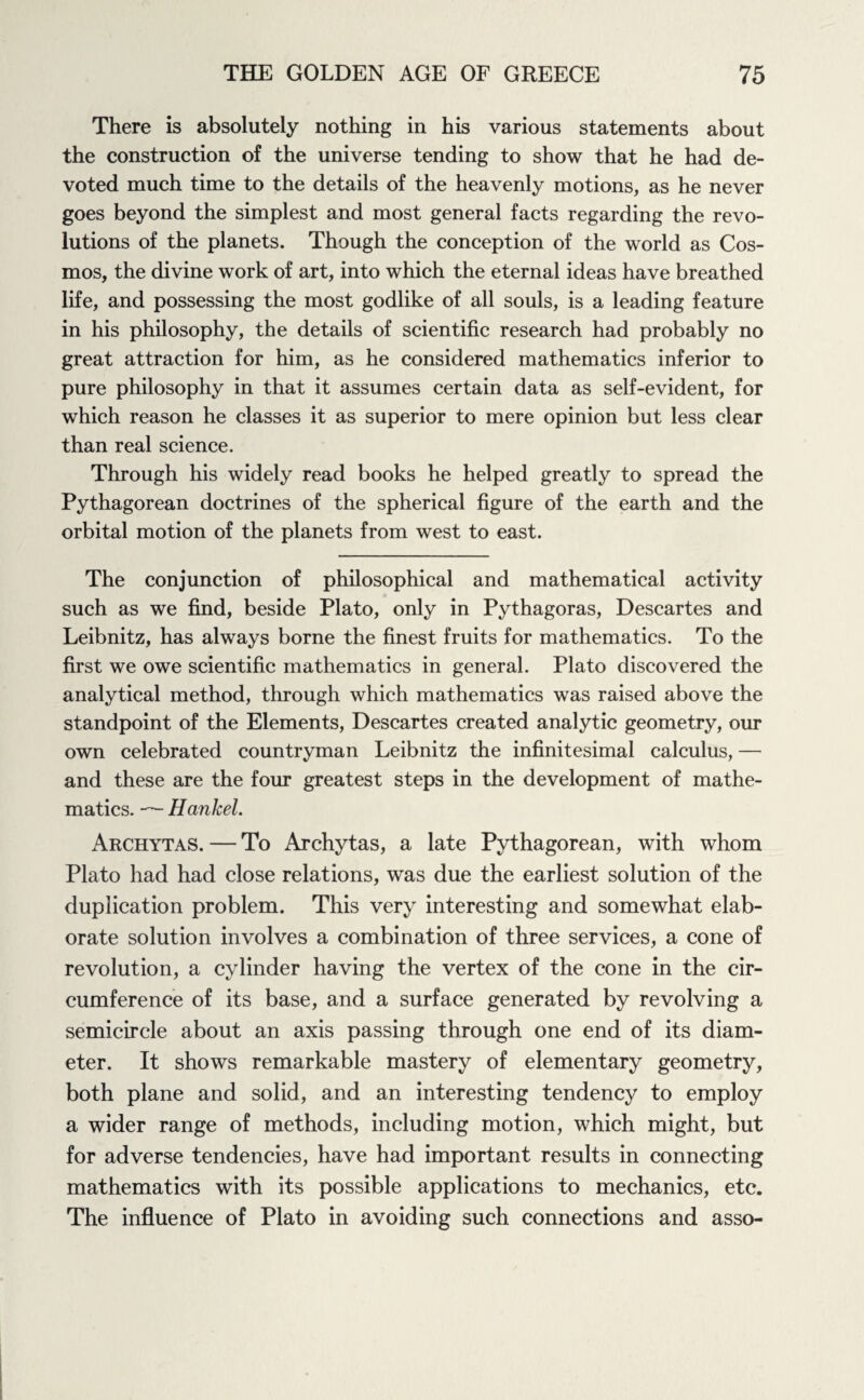 There is absolutely nothing in his various statements about the construction of the universe tending to show that he had de¬ voted much time to the details of the heavenly motions, as he never goes beyond the simplest and most general facts regarding the revo¬ lutions of the planets. Though the conception of the world as Cos¬ mos, the divine work of art, into which the eternal ideas have breathed life, and possessing the most godlike of all souls, is a leading feature in his philosophy, the details of scientific research had probably no great attraction for him, as he considered mathematics inferior to pure philosophy in that it assumes certain data as self-evident, for which reason he classes it as superior to mere opinion but less clear than real science. Through his widely read books he helped greatly to spread the Pythagorean doctrines of the spherical figure of the earth and the orbital motion of the planets from west to east. The conjunction of philosophical and mathematical activity such as we find, beside Plato, only in Pythagoras, Descartes and Leibnitz, has always borne the finest fruits for mathematics. To the first we owe scientific mathematics in general. Plato discovered the analytical method, through which mathematics was raised above the standpoint of the Elements, Descartes created analytic geometry, our own celebrated countryman Leibnitz the infinitesimal calculus, — and these are the four greatest steps in the development of mathe¬ matics. — Hankel. Archytas. — To Archytas, a late Pythagorean, with whom Plato had had close relations, was due the earliest solution of the duplication problem. This very interesting and somewhat elab¬ orate solution involves a combination of three services, a cone of revolution, a cylinder having the vertex of the cone in the cir¬ cumference of its base, and a surface generated by revolving a semicircle about an axis passing through one end of its diam¬ eter. It shows remarkable mastery of elementary geometry, both plane and solid, and an interesting tendency to employ a wider range of methods, including motion, which might, but for adverse tendencies, have had important results in connecting mathematics with its possible applications to mechanics, etc. The influence of Plato in avoiding such connections and asso-