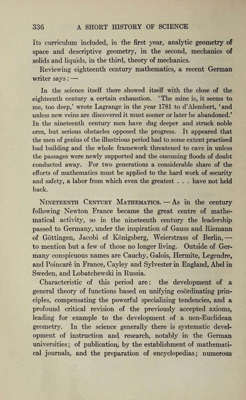 Its curriculum included, in the first year, analytic geometry of space and descriptive geometry, in the second, mechanics of solids and liquids, in the third, theory of mechanics. Reviewing eighteenth century mathematics, a recent German writer says: — In the science itself there showed itself with the close of the eighteenth century a certain exhaustion. ‘The mine is, it seems to me, too deep,’ wrote Lagrange in the year 1781 to d’Alembert, ‘and unless new veins are discovered it must sooner or later be abandoned/ In the nineteenth century men have dug deeper and struck noble ores, but serious obstacles opposed the progress. It appeared that the men of genius of the illustrious period had to some extent practised bad building and the whole framework threatened to cave in unless the passages were newly supported and the oncoming floods of doubt conducted away. For two generations a considerable share of the efforts of mathematics must be applied to the hard work of security and safety, a labor from which even the greatest . . . have not held back. Nineteenth Century Mathematics. — As in the century following Newton France became the great centre of mathe¬ matical activity, so in the nineteenth century the leadership passed to Germany, under the inspiration of Gauss and Riemann of Gottingen, Jacobi of Konigsberg, Weierstrass of Berlin,— to mention but a few of those no longer living. Outside of Ger¬ many conspicuous names are Cauchy, Galois, Hermite, Legendre, and Poincare in France, Cayley and Sylvester in England, Abel in Sweden, and Lobatchewski in Russia. Characteristic of this period are: the development of a general theory of functions based on unifying coordinating prin¬ ciples, compensating the powerful specializing tendencies, and a profound critical revision of the previously accepted axioms, leading for example to the development of a non-Euclidean geometry. In the science generally there is systematic devel¬ opment of instruction and research, notably in the German universities; of publication, by the establishment of mathemati¬ cal journals, and the preparation of encyclopedias; numerous