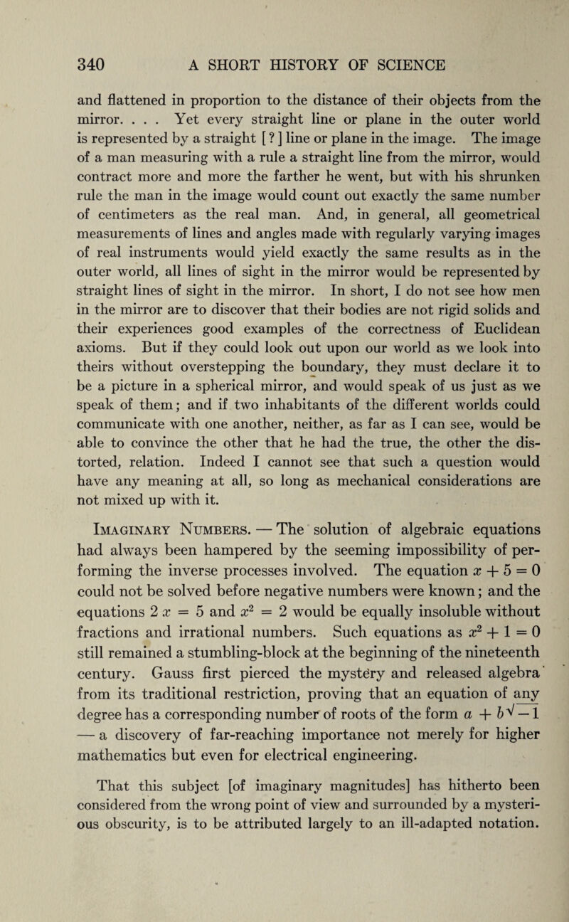 and flattened in proportion to the distance of their objects from the mirror. ... Yet every straight line or plane in the outer world is represented by a straight [ ? ] line or plane in the image. The image of a man measuring with a rule a straight line from the mirror, would contract more and more the farther he went, but with his shrunken rule the man in the image would count out exactly the same number of centimeters as the real man. And, in general, all geometrical measurements of lines and angles made with regularly varying images of real instruments would yield exactly the same results as in the outer world, all lines of sight in the mirror would be represented by straight lines of sight in the mirror. In short, I do not see how men in the mirror are to discover that their bodies are not rigid solids and their experiences good examples of the correctness of Euclidean axioms. But if they could look out upon our world as we look into theirs without overstepping the boundary, they must declare it to be a picture in a spherical mirror, and would speak of us just as we speak of them; and if two inhabitants of the different worlds could communicate with one another, neither, as far as I can see, would be able to convince the other that he had the true, the other the dis¬ torted, relation. Indeed I cannot see that such a question would have any meaning at all, so long as mechanical considerations are not mixed up with it. Imaginary Numbers. — The solution of algebraic equations had always been hampered by the seeming impossibility of per¬ forming the inverse processes involved. The equation x + 5 = 0 could not be solved before negative numbers were known; and the equations 2 x = 5 and x2 = 2 would be equally insoluble without fractions and irrational numbers. Such equations as x2 + 1 = 0 still remained a stumbling-block at the beginning of the nineteenth century. Gauss first pierced the mystery and released algebra from its traditional restriction, proving that an equation of any degree has a corresponding number of roots of the form a +6^ — 1 — a discovery of far-reaching importance not merely for higher mathematics but even for electrical engineering. That this subject [of imaginary magnitudes] has hitherto been considered from the wrong point of view and surrounded by a mysteri¬ ous obscurity, is to be attributed largely to an ill-adapted notation.