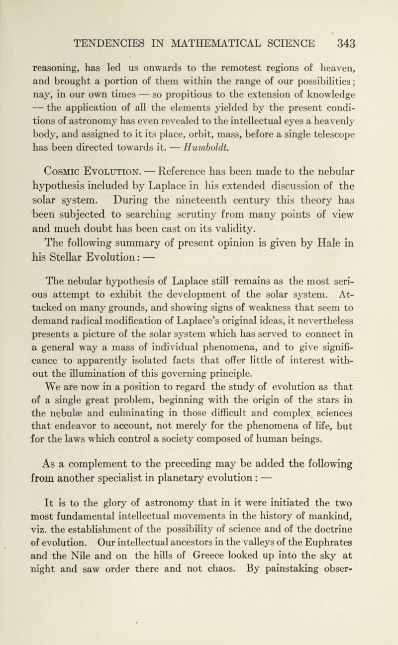 reasoning, has led us onwards to the remotest regions of heaven, and brought a portion of them within the range of our possibilities; nay, in our own times — so propitious to the extension of knowledge — the application of all the elements yielded by the present condi¬ tions of astronomy has even revealed to the intellectual eyes a heavenly body, and assigned to it its place, orbit, mass, before a single telescope has been directed towards it. — Humboldt. Cosmic Evolution. — Reference has been made to the nebular hypothesis included by Laplace in his extended discussion of the solar system. During the nineteenth century this theory has been subjected to searching scrutiny from many points of view and much doubt has been cast on its validity. The following summary of present opinion is given by Hale in his Stellar Evolution: — The nebular hypothesis of Laplace still remains as the most seri¬ ous attempt to exhibit the development of the solar system. At¬ tacked on many grounds, and showing signs of weakness that seem to demand radical modification of Laplace’s original ideas, it nevertheless presents a picture of the solar system which has served to connect in a general way a mass of individual phenomena, and to give signifi¬ cance to apparently isolated facts that offer little of interest with¬ out the illumination of this governing principle. We are now in a position to regard the study of evolution as that of a single great problem, beginning with the origin of the stars in the nebulae and culminating in those difficult and complex sciences that endeavor to account, not merely for the phenomena of life, but for the laws which control a society composed of human beings. As a complement to the preceding may be added the following from another specialist in planetary evolution : — It is to the glory of astronomy that in it were initiated the two most fundamental intellectual movements in the history of mankind, viz. the establishment of the possibility of science and of the doctrine of evolution. Our intellectual ancestors in the valleys of the Euphrates and the Nile and on the hills of Greece looked up into the sky at night and saw order there and not chaos. By painstaking obser-