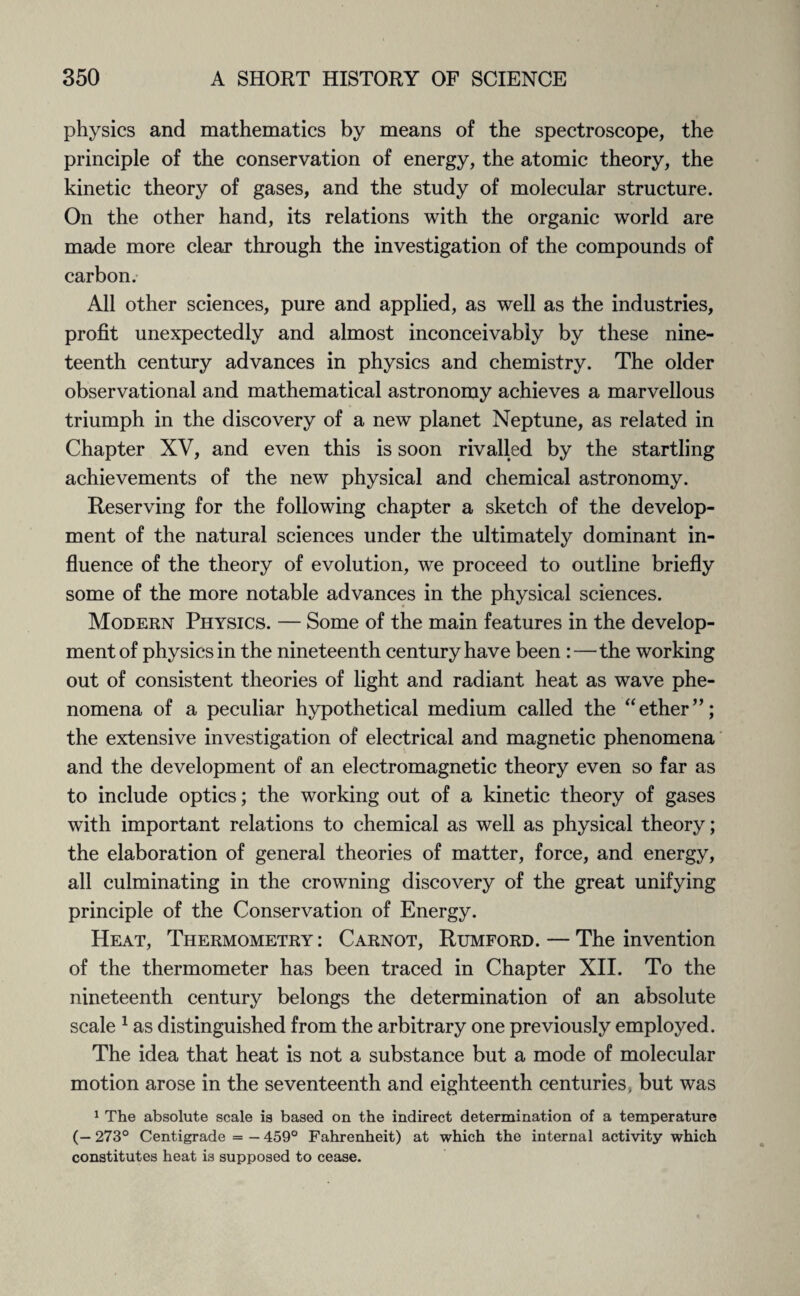 physics and mathematics by means of the spectroscope, the principle of the conservation of energy, the atomic theory, the kinetic theory of gases, and the study of molecular structure. On the other hand, its relations with the organic world are made more clear through the investigation of the compounds of carbon. All other sciences, pure and applied, as well as the industries, profit unexpectedly and almost inconceivably by these nine¬ teenth century advances in physics and chemistry. The older observational and mathematical astronomy achieves a marvellous triumph in the discovery of a new planet Neptune, as related in Chapter XV, and even this is soon rivalled by the startling achievements of the new physical and chemical astronomy. Reserving for the following chapter a sketch of the develop¬ ment of the natural sciences under the ultimately dominant in¬ fluence of the theory of evolution, we proceed to outline briefly some of the more notable advances in the physical sciences. Modern Physics. — Some of the main features in the develop¬ ment of physics in the nineteenth century have been :—the working out of consistent theories of light and radiant heat as wave phe¬ nomena of a peculiar hypothetical medium called the “ether”; the extensive investigation of electrical and magnetic phenomena and the development of an electromagnetic theory even so far as to include optics; the working out of a kinetic theory of gases with important relations to chemical as well as physical theory; the elaboration of general theories of matter, force, and energy, all culminating in the crowning discovery of the great unifying principle of the Conservation of Energy. Heat, Thermometry : Carnot, Rumford. — The invention of the thermometer has been traced in Chapter XII. To the nineteenth century belongs the determination of an absolute scale 1 as distinguished from the arbitrary one previously employed. The idea that heat is not a substance but a mode of molecular motion arose in the seventeenth and eighteenth centuries, but was 1 The absolute scale is based on the indirect determination of a temperature (— 273° Centigrade = — 459° Fahrenheit) at which the internal activity which constitutes heat is supposed to cease.