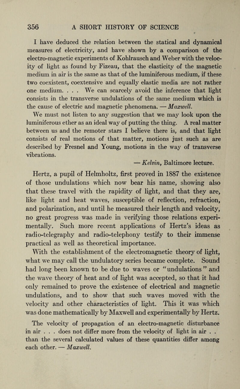 I have deduced the relation between the statical and dynamical measures of electricity, and have shown by a comparison of the electro-magnetic experiments of Kohlrausch and Weber with the veloc¬ ity of light as found by Fizeau, that the elasticity of the magnetic medium in air is the same as that of the luminiferous medium, if these two coexistent, coextensive and equally elastic media are not rather one medium. ... We can scarcely avoid the inference that light consists in the transverse undulations of the same medium which is the cause of electric and magnetic phenomena. — Maxwell. We must not listen to any suggestion that we may look upon the luminiferous ether as an ideal way of putting the thing. A real matter between us and the remoter stars I believe there is, and that light consists of real motions of that matter, motions just such as are described by Fresnel and Young, motions in the way of transverse vibrations. — Kelvin, Baltimore lecture. Hertz, a pupil of Helmholtz, first proved in 1887 the existence of those undulations which now bear his name, showing also that these travel with the rapidity of light, and that they are, like light and heat waves, susceptible of reflection, refraction, and polarization, and until he measured their length and velocity, no great progress was made in verifying those relations experi¬ mentally. Such more recent applications of Hertz’s ideas as radio-telegraphy and radio-telephony testify to their immense practical as well as theoretical importance. With the establishment of the electromagnetic theory of light, what we may call the undulatory series became complete. Sound had long been known to be due to waves or “undulations” and the wave theory of heat and of light was accepted, so that it had only remained to prove the existence of electrical and magnetic undulations, and to show that such waves moved with the velocity and other characteristics of light. This it was which was done mathematically by Maxwell and experimentally by Hertz. The velocity of propagation of an electro-magnetic disturbance in air . . . does not differ more from the velocity of light in air . . than the several calculated values of these quantities differ among each other. — Maxwell.