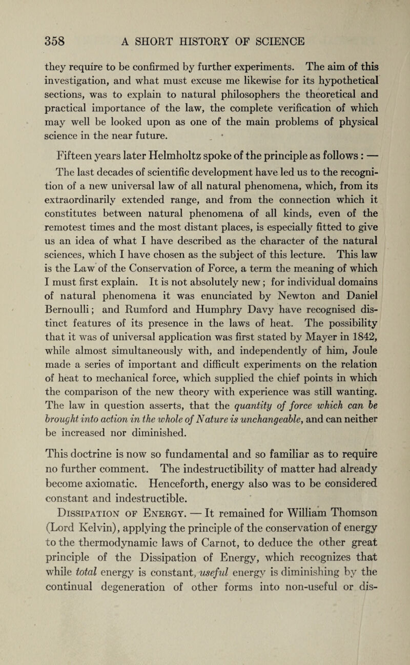 they require to be confirmed by further experiments. The aim of this investigation, and what must excuse me likewise for its hypothetical sections, was to explain to natural philosophers the theoretical and practical importance of the law, the complete verification of which may well be looked upon as one of the main problems of physical science in the near future. „ • Fifteen years later Helmholtz spoke of the principle as follows: — The last decades of scientific development have led us to the recogni¬ tion of a new universal law of all natural phenomena, which, from its extraordinarily extended range, and from the connection which it constitutes between natural phenomena of all kinds, even of the remotest times and the most distant places, is especially fitted to give us an idea of what I have described as the character of the natural sciences, which I have chosen as the subject of this lecture. This law is the Law of the Conservation of Force, a term the meaning of which I must first explain. It is not absolutely new; for individual domains of natural phenomena it was enunciated by Newton and Daniel Bernoulli; and Rumford and Humphry Davy have recognised dis¬ tinct features of its presence in the laws of heat. The possibility that it was of universal application was first stated by Mayer in 1842, while almost simultaneously with, and independently of him, Joule made a series of important and difficult experiments on the relation of heat to mechanical force, which supplied the chief points in which the comparison of the new theory with experience was still wanting. The law in question asserts, that the quantity of force which can he brought into action in the whole of Nature is unchangeable, and can neither be increased nor diminished. This doctrine is now so fundamental and so familiar as to require no further comment. The indestructibility of matter had already become axiomatic. Henceforth, energy also was to be considered constant and indestructible. Dissipation of Energy. — It remained for William Thomson (Lord Kelvin), applying the principle of the conservation of energy to the thermodynamic laws of Carnot, to deduce the other great principle of the Dissipation of Energy, which recognizes that while total energy is constant, useful energy is diminishing by the continual degeneration of other forms into non-useful or dis-