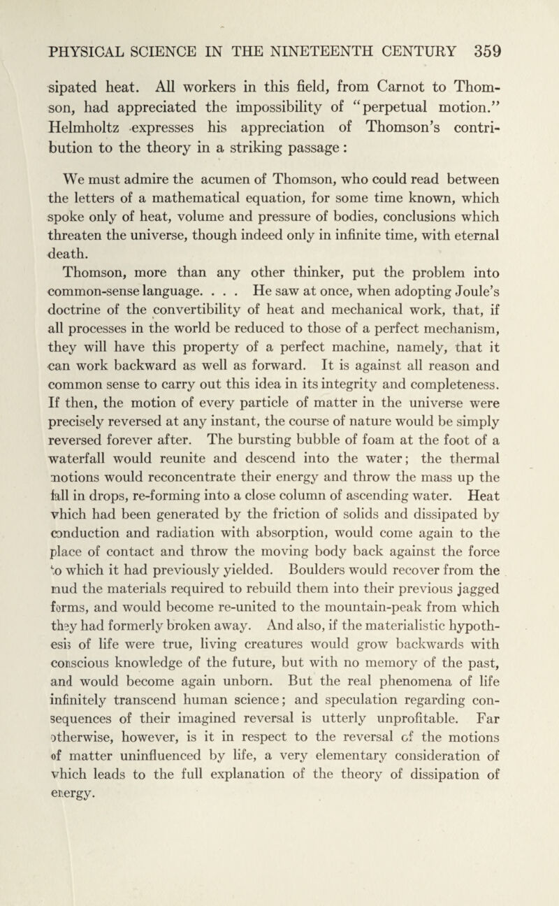 sipated heat. All workers in this field, from Carnot to Thom¬ son, had appreciated the impossibility of “perpetual motion/’ Helmholtz expresses his appreciation of Thomson’s contri¬ bution to the theory in a striking passage: We must admire the acumen of Thomson, who could read between the letters of a mathematical equation, for some time known, which spoke only of heat, volume and pressure of bodies, conclusions which threaten the universe, though indeed only in infinite time, with eternal death. Thomson, more than any other thinker, put the problem into common-sense language. . . . He saw at once, when adopting Joule’s doctrine of the convertibility of heat and mechanical work, that, if all processes in the world be reduced to those of a perfect mechanism, they will have this property of a perfect machine, namely, that it can work backward as well as forward. It is against all reason and common sense to carry out this idea in its integrity and completeness. If then, the motion of every particle of matter in the universe were precisely reversed at any instant, the course of nature would be simply reversed forever after. The bursting bubble of foam at the foot of a waterfall would reunite and descend into the water; the thermal notions would reconcentrate their energy and throw the mass up the fall in drops, re-forming into a close column of ascending water. Heat vhich had been generated by the friction of solids and dissipated by conduction and radiation with absorption, would come again to the place of contact and throw the moving body back against the force to which it had previously yielded. Boulders would recover from the mud the materials required to rebuild them into their previous jagged forms, and would become re-united to the mountain-peak from which thoy had formerly broken away. And also, if the materialistic hypoth- esi? of life were true, living creatures would grow backwards with conscious knowledge of the future, but with no memory of the past, and would become again unborn. But the real phenomena of life infinitely transcend human science; and speculation regarding con¬ sequences of their imagined reversal is utterly unprofitable. Far otherwise, however, is it in respect to the reversal of the motions of matter uninfluenced by life, a very elementary consideration of vhich leads to the full explanation of the theory of dissipation of energy.