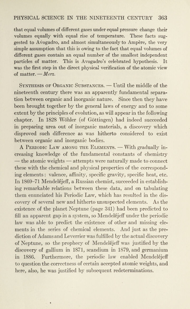 that equal volumes of different gases under equal pressure change their volumes equally with equal rise of temperature. These facts sug¬ gested to Avogadro, and almost simultaneously to Ampere, the very simple assumption that this is owing to the fact that equal volumes of different gases contain an equal number of the smallest independent particles of matter. This is Avogadro’s celebrated hypothesis. It was the first step in the direct physical verification of the atomic view of matter. — Merz. Synthesis of Organic Substances. — Until the middle of the nineteenth century there was an apparently fundamental separa¬ tion between organic and inorganic nature. Since then they have been brought together by the general laws of energy and to some extent by the principles of evolution, as will appear in the following chapter. In 1828 Wohler (of Gottingen) had indeed succeeded in preparing urea out of inorganic materials, a discovery which disproved such difference as was hitherto considered to exist between organic and inorganic bodies. A Periodic Law among the Elements. — With gradually in¬ creasing knowledge of the fundamental constants of chemistry — the atomic weights — attempts were naturally made to connect these with the chemical and physical properties of the correspond¬ ing elements: valence, affinity, specific gravity, specific heat, etc. In 1869-71 Mendelejeff, a Russian chemist, succeeded in establish¬ ing remarkable relations between these data, and on tabulating them enunciated his Periodic Law, which has resulted in the dis¬ covery of several new and hitherto unsuspected elements. As the existence of the planet Neptune (page 341) had been predicted to fill an apparent gap in a system, so Mendelejeff under the periodic law was able to predict the existence of other and missing ele¬ ments in the series of chemical elements. And just as the pre¬ diction of Adams and Leverrier was fulfilled by the actual discovery of Neptune, so the prophecy of Mendelejeff was justified by the discovery of gallium in 1871, scandium in 1879, and germanium in 1886. Furthermore, the periodic law enabled Mendelejeff to question the correctness of certain accepted atomic weights, and here, also, he was justified by subsequent redeterminations.