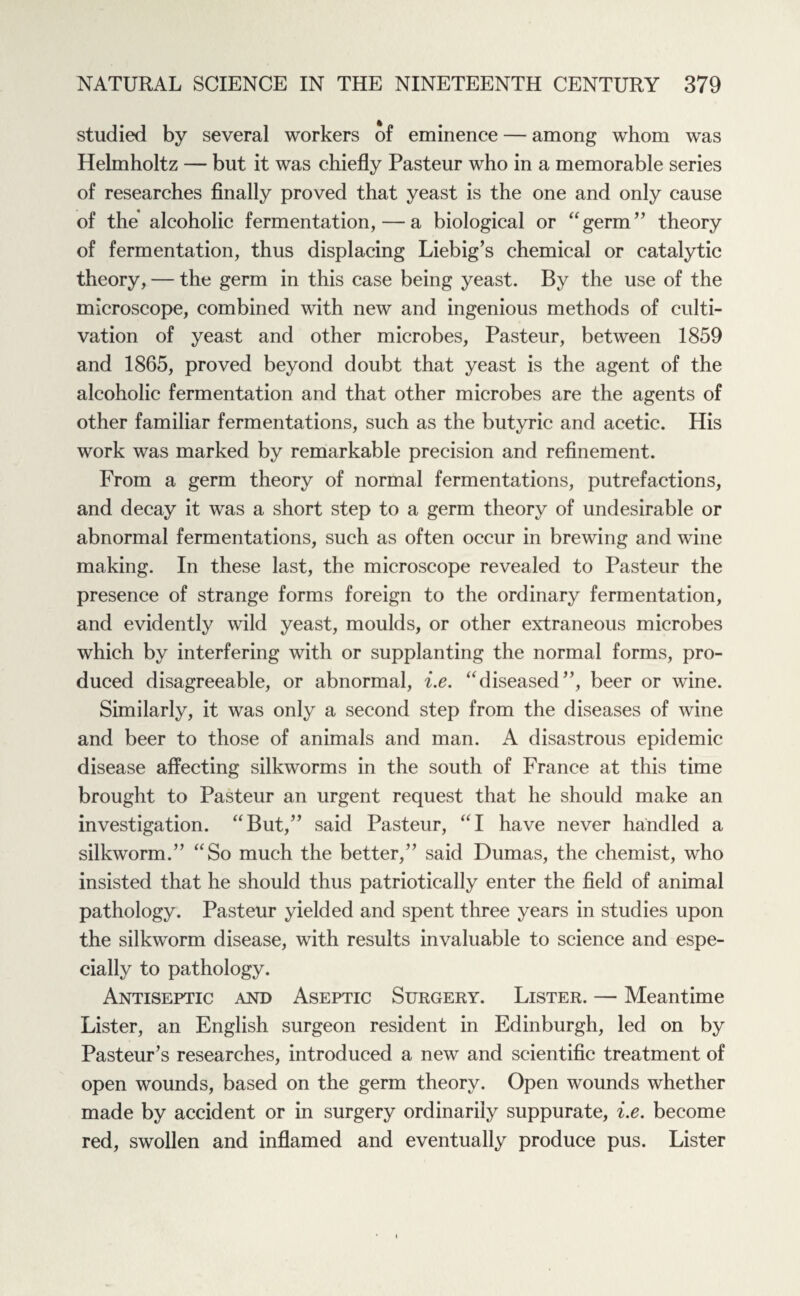 studied by several workers of eminence — among whom was Helmholtz — but it was chiefly Pasteur who in a memorable series of researches finally proved that yeast is the one and only cause of the alcoholic fermentation, — a biological or “germ” theory of fermentation, thus displacing Liebig’s chemical or catalytic theory, — the germ in this case being yeast. By the use of the microscope, combined with new and ingenious methods of culti¬ vation of yeast and other microbes, Pasteur, between 1859 and 1865, proved beyond doubt that yeast is the agent of the alcoholic fermentation and that other microbes are the agents of other familiar fermentations, such as the butyric and acetic. His work was marked by remarkable precision and refinement. From a germ theory of normal fermentations, putrefactions, and decay it was a short step to a germ theory of undesirable or abnormal fermentations, such as often occur in brewing and wine making. In these last, the microscope revealed to Pasteur the presence of strange forms foreign to the ordinary fermentation, and evidently wild yeast, moulds, or other extraneous microbes which by interfering with or supplanting the normal forms, pro¬ duced disagreeable, or abnormal, i.e. “diseased”, beer or wine. Similarly, it was only a second step from the diseases of wine and beer to those of animals and man. A disastrous epidemic disease affecting silkworms in the south of France at this time brought to Pasteur an urgent request that he should make an investigation. “But,” said Pasteur, “I have never handled a silkworm.” “So much the better,” said Dumas, the chemist, who insisted that he should thus patriotically enter the field of animal pathology. Pasteur yielded and spent three years in studies upon the silkworm disease, with results invaluable to science and espe¬ cially to pathology. Antiseptic and Aseptic Surgery. Lister. — Meantime Lister, an English surgeon resident in Edinburgh, led on by Pasteur’s researches, introduced a new and scientific treatment of open wounds, based on the germ theory. Open wounds whether made by accident or in surgery ordinarily suppurate, i.e. become red, swollen and inflamed and eventually produce pus. Lister