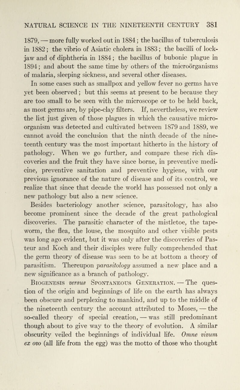 1879, — more fully worked out in 1884; the bacillus of tuberculosis in 1882; the vibrio of Asiatic cholera in 1883; the bacilli of lock¬ jaw and of diphtheria in 1884; the bacillus of bubonic plague in 1894; and about the same time by others of the microorganisms of malaria, sleeping sickness, and several other diseases. In some cases such as smallpox and yellow fever no germs have yet been observed; but this seems at present to be because they are too small to be seen with the microscope or to be held back, as most germs are, by pipe-clay filters. If, nevertheless, we review the list just given of those plagues in which the causative micro¬ organism was detected and cultivated between 1879 and 1889, we cannot avoid the conclusion that the ninth decade of the nine¬ teenth century was the most important hitherto in the history of pathology. When we go further, and compare these rich dis¬ coveries and the fruit they have since borne, in preventive medi¬ cine, preventive sanitation and preventive hygiene, with our previous ignorance of the nature of disease and of its control, we realize that since that decade the world has possessed not only a new pathology but also a new science. Besides bacteriology another science, parasitology, has also become prominent since the decade of the great pathological discoveries. The parasitic character of the mistletoe, the tape¬ worm, the flea, the louse, the mosquito and other visible pests was long ago evident, but it was only after the discoveries of Pas¬ teur and Koch and their disciples were fully comprehended that the germ theory of disease was seen to be at bottom a theory of parasitism. Thereupon parasitology assumed a new place and a new significance as a branch of pathology. Biogenesis versus Spontaneous Generation. — The ques¬ tion of the origin and beginnings of life on the earth has always been obscure and perplexing to mankind, and up to the middle of the nineteenth century the account attributed to Moses, — the so-called theory of special creation, — was still predominant though about to give way to the theory of evolution. A similar obscurity veiled the beginnings of individual life. Omne vivum ex ovo (all life from the egg) was the motto of those who thought