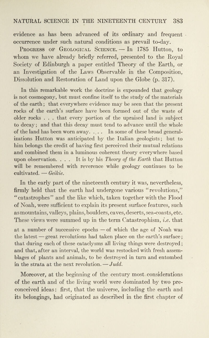 evidence as has been advanced of its ordinary and frequent occurrence under such natural conditions as prevail to-day. Progress of Geological Science. — In 1785 Hutton, to whom we have already briefly referred, presented to the Royal Society of Edinburgh a paper entitled Theory of the Earth, or an Investigation of the Laws Observable in the Composition, Dissolution and Restoration of Land upon the Globe (p. 317). In this remarkable work the doctrine is expounded that geology is not cosmogony, but must confine itself to the study of the materials of the earth; that everywhere evidence may be seen that the present rocks of the earth’s surface have been formed out of the waste of older rocks . . . that every portion of the upraised land is subject to decay; and that this decay must tend to advance until the whole of the land has been worn away. ... In some of these broad general¬ izations Hutton was anticipated by the Italian geologists; but to him belongs the credit of having first perceived their mutual relations and combined them in a luminous coherent theory everywhere based upon observation. ... It is by his Theory of the Earth that Hutton will be remembered with reverence while geology continues to be cultivated. — Geikie. In the early part of the nineteenth century it was, nevertheless, firmly held that the earth had undergone various “revolutions,” “catastrophes” and the like which, taken together with the Flood of Noah, were sufficient to explain its present surface features, such as mountains, valleys, plains, boulders, caves, deserts, sea-coasts, etc. These views were summed up in the term Catastrophism, i.e. that at a number of successive epochs — of which the age of Noah was the latest — great revolutions had taken place on the earth’s surface; that during each of these cataclysms all living things were destroyed; and that, after an interval, the world was restocked with fresh assem¬ blages of plants and animals, to be destroyed in turn and entombed in the strata at the next revolution. — Judd. Moreover, at the beginning of the century most considerations of the earth and of the living world were dominated by two pre¬ conceived ideas: first, that the universe, including the earth and its belongings, had originated as described in the first chapter of