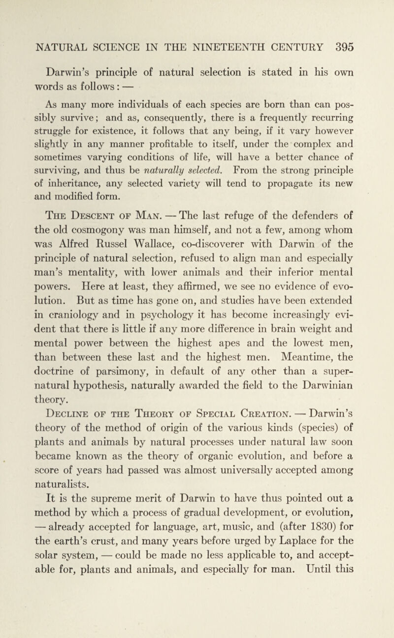 Darwin’s principle of natural selection is stated in his own words as follows : — As many more individuals of each species are born than can pos¬ sibly survive; and as, consequently, there is a frequently recurring struggle for existence, it follows that any being, if it vary however slightly in any manner profitable to itself, under the complex and sometimes varying conditions of life, will have a better chance of surviving, and thus be naturally selected. From the strong principle of inheritance, any selected variety will tend to propagate its new and modified form. The Descent of Man. —~ The last refuge of the defenders of the old cosmogony was man himself, and not a few, among whom was Alfred Russel Wallace, co-discoverer with Darwin of the principle of natural selection, refused to align man and especially man’s mentality, with lower animals and their inferior mental powers. Here at least, they affirmed, we see no evidence of evo¬ lution. But as time has gone on, and studies have been extended in craniology and in psychology it has become increasingly evi¬ dent that there is little if any more difference in brain weight and mental power between the highest apes and the lowest men, than between these last and the highest men. Meantime, the doctrine of parsimony, in default of any other than a super¬ natural hypothesis, naturally awarded the field to the Darwinian theory. Decline of the Theory of Special Creation. — Darwin’s theory of the method of origin of the various kinds (species) of plants and animals by natural processes under natural law soon became known as the theory of organic evolution, and before a score of years had passed was almost universally accepted among naturalists. It is the supreme merit of Darwin to have thus pointed out a method by which a process of gradual development, or evolution, — already accepted for language, art, music, and (after 1830) for the earth’s crust, and many years before urged by Laplace for the solar system, — could be made no less applicable to, and accept¬ able for, plants and animals, and especially for man. Until this